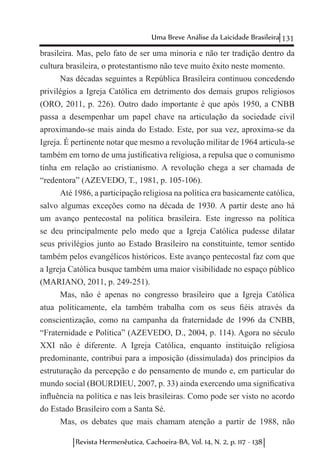 131Uma Breve Análise da Laicidade Brasileira
Revista Hermenêutica, Cachoeira-BA, Vol. 14, N. 2, p. 117 - 138
brasileira. Mas, pelo fato de ser uma minoria e não ter tradição dentro da
cultura brasileira, o protestantismo não teve muito êxito neste momento.
Nas décadas seguintes a República Brasileira continuou concedendo
privilégios a Igreja Católica em detrimento dos demais grupos religiosos
(ORO, 2011, p. 226). Outro dado importante é que após 1950, a CNBB
passa a desempenhar um papel chave na articulação da sociedade civil
aproximando-se mais ainda do Estado. Este, por sua vez, aproxima-se da
Igreja. É pertinente notar que mesmo a revolução militar de 1964 articula-se
também em torno de uma justificativa religiosa, a repulsa que o comunismo
tinha em relação ao cristianismo. A revolução chega a ser chamada de
“redentora” (AZEVEDO, T., 1981, p. 105-106).
Até 1986, a participação religiosa na política era basicamente católica,
salvo algumas exceções como na década de 1930. A partir deste ano há
um avanço pentecostal na política brasileira. Este ingresso na política
se deu principalmente pelo medo que a Igreja Católica pudesse dilatar
seus privilégios junto ao Estado Brasileiro na constituinte, temor sentido
também pelos evangélicos históricos. Este avanço pentecostal faz com que
a Igreja Católica busque também uma maior visibilidade no espaço público
(MARIANO, 2011, p. 249-251).
Mas, não é apenas no congresso brasileiro que a Igreja Católica
atua politicamente, ela também trabalha com os seus fiéis através da
conscientização, como na campanha da fraternidade de 1996 da CNBB,
“Fraternidade e Política” (AZEVEDO, D., 2004, p. 114). Agora no século
XXI não é diferente. A Igreja Católica, enquanto instituição religiosa
predominante, contribui para a imposição (dissimulada) dos princípios da
estruturação da percepção e do pensamento de mundo e, em particular do
mundo social (BOURDIEU, 2007, p. 33) ainda exercendo uma significativa
influência na política e nas leis brasileiras. Como pode ser visto no acordo
do Estado Brasileiro com a Santa Sé.
Mas, os debates que mais chamam atenção a partir de 1988, não
 