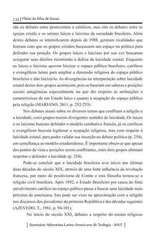 132 Flávio da Silva de Sousa
Seminário Adventista Latino-Americano de Teologia - SALT
são os debates entre pentecostais e católicos, mas sim os debates entre as
igrejas cristãs e os setores laicos e laicistas da sociedade brasileira. Além
destes debates se intensificarem depois de 1988, geraram rivalidades que
fizeram com que os grupos cristãos buscassem um espaço na política para
defender sua posição. Os grupos laicos e laicistas por sua vez buscaram
assegurar seus direitos recorrendo à defesa da laicidade estatal. Enquanto
os laicos e laicistas querem laicizar o espaço público brasileiro, católicos
e evangélicos lutam para ampliar a dimensão religiosa do espaço público
brasileiro e não laicizá-lo. As divergências na interpretação sobre laicidade
estatal destes dois grupos acontecem, pois se baseiam em saberes e posições
sociais antagônicas especialmente no que diz respeito às atribuições e
características de um Estado laico e quanto à ocupação do espaço público
pela religião (MARIANO, 2011, p. 252-253).
Nos debates atuais sobre os diversos temas que conflitam a religião e
a laicidade, estes grupos trazem divergentes sentidos de laicidade. Os laicos
e os laicistas buscam defender o modelo combativo francês, já os católicos
e evangélicos buscam legitimar a ocupação religiosa, mas com respeito à
laicidade estatal, para poder validar sua inserção no debate político (p. 254),
em semelhança ao modelo estadunidense. É importante observar que apesar
dos pontos de vista e posições serem conflitantes, estes dois grupos afirmam
respeitar e defender a laicidade (p. 254).
Pode-se concluir que a laicidade brasileira teve início nas últimas
duas décadas do século XIX, através de uma forte influência da revolução
francesa, por meio do positivismo de Comte e esta filosofia tornou-se a
religião civil brasileira. Após 1892, o Estado Brasileiro por causa do forte
envolvimento católico no espaço público passa a buscar uma laicidade mais
próxima da americana. Isto pode ser visto na aproximação com a religião
nos discursos dos presidentes da primeira República e das décadas seguintes
(AZEVEDO, T., 1981, p. 94-101).
No início do século XXI, debates a respeito do ensino religioso
 