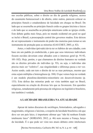 133Uma Breve Análise da Laicidade Brasileira
Revista Hermenêutica, Cachoeira-BA, Vol. 14, N. 2, p. 117 - 138
nas escolas públicas, sobre o direito ao dia de guarda religioso, acerca
do casamento homossexual e do aborto, entre outros, parecem colocar os
princípios francês e estadunidense de laicidade em choque no Brasil. Do
lado que se assemelha ao princípio francês estão os grupos laicistas e laicos
e do lado que se assemelha ao princípio americano estão as igrejas cristãs.
Este debate ganha mais força, pois no mundo ocidental em geral no qual
se inclui o Brasil, a preocupação central dos governos mudou. Este deixou
de ser representante e instrumento de poder das maiorias para tornar-se um
instrumento de proteção para as minorias (GAUCHET, 2003, p. 82).
Antes, o indivíduo (privado) devia ter os hábitos de um cidadão, com
base em um padrão já estabelecido, e para que seus interesses individuais
fossem ouvidos deveriam estar afinados com o interesse geral (p. 91-92,
101-102). Hoje, porém, o que chamamos de direitos humanos na verdade
são os direitos privados do indivíduo (p. 93), ou seja, o indivíduo não
precisa mais ser “coletivo”, sua singularidade e diferença passa a ter vez.
Assim sendo, cada um tem o direito de ter as suas pertenças, mesmo que
estas sejam múltiplas e heterogêneas (p. 104). O que vemos hoje na verdade
é um modelo pluralista-identitário-minoritário em desenvolvimento (p.
133). Esta defesa das minorias pode ser vista também aqui no Brasil,
especialmente na criação de diversas leis que as favorecem. Em questões
religiosas, notadamente pela presença de religiosos no legislativo brasileiro,
isto também é verdade.
A LAICIDADE BRASILEIRA NAATUALIDADE
Apesar de tantos discursos de sociólogos, historiadores, advogados e
magistrados, religiosos e laicistas, a respeito da laicidade brasileira e do que
deve ser um país laico, é importante afirmar que “não há nenhum Estado
totalmente laico” (SORIANO, 2012, p. 46) nem mesmo a França, berço
da laicidade. É o que pode ser visto nos atuais debates entre intelectuais
 