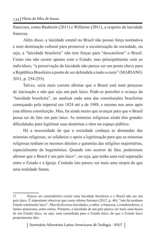 134 Flávio da Silva de Sousa
Seminário Adventista Latino-Americano de Teologia - SALT
franceses, como Bauberót (2011) e Willaime (2011), a respeito da laicidade
francesa.
Além disso, a laicidade estatal no Brasil não possui força normativa
e nem dominação cultural para promover a secularização da sociedade, ou
seja, a “laicidade brasileira” não tem forças para “descatolizar” o Brasil.
Como isto não ocorre apenas com o Estado, mas principalmente com os
indivíduos, “a preservação da laicidade não parece ser um ponto chave para
a República Brasileira a ponto de ser defendida a todo o custo” (MARIANO,
2011, p. 254-255).
Talvez, seria mais correto afirmar que o Brasil está num processo
de laicização e não que seja um país laico. Pode-se perceber o avanço da
“laicidade brasileira”, ao analisar cada uma das constituições brasileiras
começando pela imperial em 1824 até a de 1988, e mesmo nos anos após
esta última constituição. Mas, há ainda muito que avançar para que o Brasil
possa ser de fato um país laico. As minorias religiosas ainda têm grandes
dificuldades para legitimar suas doutrinas e ritos no espaço público.
Há a necessidade de que a sociedade conheça as demandas das
minorias religiosas, se solidarize e apoie a legitimação para que as minorias
religiosas tenham os mesmos direitos e garantias das religiões majoritárias,
especialmente da hegemônica. Quando isto ocorrer de fato, poderemos
afirmar que o Brasil é um país laico11
, ou seja, que tenha uma real separação
entre o Estado e a Igreja. Contudo isto parece ser mais uma utopia do que
uma realidade futura.
11	 Parece ser contraditório existir uma laicidade brasileira e o Brasil não ser um
país laico. É importante observar que como afirma Soriano (2012, p. 46): “não há nenhum
Estado totalmente laico”. Mas há diversas laicidades, a saber, a francesa, a estadunidense, a
latino-americana, entre outras. Portanto, a laicidade de um país parece ser mais uma busca
de um Estado laico, ou seja, uma caminhada para o Estado laico, do que o Estado laico
propriamente dito.
 