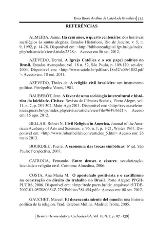 135Uma Breve Análise da Laicidade Brasileira
Revista Hermenêutica, Cachoeira-BA, Vol. 14, N. 2, p. 117 - 138
REFERÊNCIAS
ALMEIDA, Jaime. Há cem anos, o quarto centenário: dos horríveis
sacrilégios às santas alegrias. Estudos Históricos, Rio de Janeiro, v. 5, n.
9, 1992, p. 14-28. Disponível em: <http://bibliotecadigital.fgv.br/ojs/index.
php/reh/article/viewArticle/2328>. Acesso em 06 set. 2012.
AZEVEDO, Dermi. A Igreja Católica e o seu papel político no
Brasil. Estudos Avançados, vol. 18 n. 52, São Paulo, p. 109-120. set-dez.
2004. Disponível em: <http://www.scielo.br/pdf/ea/v18n52/a09v1852.pdf
>. Acesso em: 18 out. 2011.
AZEVEDO, Thales de. A religião civil brasileira: um instrumento
político. Petrópolis: Vozes, 1981.
BAUBERÓT, Jean. A favor de uma sociologia intercultural e histó-
rica da laicidade. Civitas: Revista de Ciências Sociais, Porto Alegre, vol.
11, n. 2, p. 284-302, Maio-Ago 2011. Disponível em: <http://revistaseletro-
nicas.pucrs.br/ojs/index.php/civitas/article/viewFile/9649/6621>. Acesso
em: 15 ago. 2012.
BELLAH, Robert N. Civil Religion in America. Journal of the Ame-
rican Academy of Arts and Sciences, v. 96, n. 1, p. 1-21, Winter 1967. Dis-
ponível em: <http://www.robertbellah.com/articles_5.htm> Acesso em: 26
maio 2013.
BOURDIEU, Pierre. A economia das trocas simbólicas. 6ª ed. São
Paulo: Perspectiva, 2007.
CATROGA, Fernando. Entre deuses e césares: secularização,
laicidade e religião civil. Coimbra: Almedina, 2006.
COSTA, Ana Maria M. O apostolado positivista e o castilhismo
na construção do direito do trabalho no Brasil. Porto Alegre: PPGH-
PUCRS, 2006. Disponível em: <http://tede.pucrs.br/tde_arquivos/15/TDE-
2007-01-05T080654Z-278/Publico/381454.pdf>. Acesso em: 08 set. 2012.
GAUCHET, Marcel. El desencantamiento del mundo: una historia
política de la religion. Trad. Esteban Molina. Madrid: Trotta, 2005.
 