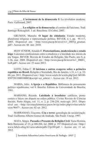 136 Flávio da Silva de Sousa
Seminário Adventista Latino-Americano de Teologia - SALT
______. L’avènement de la démocratie I: La révolution moderne.
Paris: Gallimard, 2007.
______. La religión en la democracia: el camino del laicismo. Trad.
Santiago Roncaglioli. 1 ed. Barcelona: El Cobre, 2003.
GRUMAN, Marcelo. O lugar da cidadania: Estado moderno,
pluralismo religioso e representação política. REVER, n 1, pp. 95-117,
2005. Disponível em: <http://www.pucsp.br/rever/rv1_2005/p_gruman.
pdf>. Acesso em: 06 nov. 2010.
HUFF JÚNIOR,Arnaldo E. Protestantismo, modernização e estado
leigo: Luteranos confessionais entre a ortodoxia e a laicidade nos inícios da
era Vargas. REVER: Revista de Estudos da Religião, São Paulo, ano 8, p.
1-26, mar. 2008. Disponível em: <http://www.pucsp.br/rever/rv1_2008/t_
huff.pdf>. Acesso em: 23 maio 2013.
LEITE, Fábio C. O laicismo e outros exageros sobre a primeira
república no Brasil. Religião e Sociedade, Rio de Janeiro, v.31, n.1, p. 32-
60, jun. 2011. Disponível em:< http://www.scielo.br/scielo.php?pid=S0100-
85872011000100003&script=sci_arttext >. Acesso em: 18 set. 2012.
MARIA, Julio. A Igreja e a República. Biblioteca do pensamento
político republicano, vol 9. Brasília: Editora da Universidade de Brasília,
1981.
MARIANO, Ricardo. Laicidade à brasileira: católicos, pente-
costais e laicos em disputa na esfera pública. Civitas Revista de Ciências
Sociais, Porto Alegre, vol. 11, n. 2, p. 238-258, maio-ago. 2011. Dispo-
nível em: <http://revistaseletronicas.pucrs.br/ojs/index.php/civitas/article/
view/9647>. Acesso em: 02 set. 2012.
MARRAMAO, Giacomo. Céu e terra: genealogia da secularização.
Trad. Guilherme Alberto Gomez de Andrade. São Paulo: Unesp, 1997.
MATA, Sérgio. Passado e Presente da Religião Civil. Varia História,
Belo Horizonte, nº 23, p.180-204, Jul. 2000. p. 197 Disponível em: <http://
www.fafich.ufmg.br/varia/admin/pdfs/23p180.pdf >. Acesso em: 11 set.
2012.
 