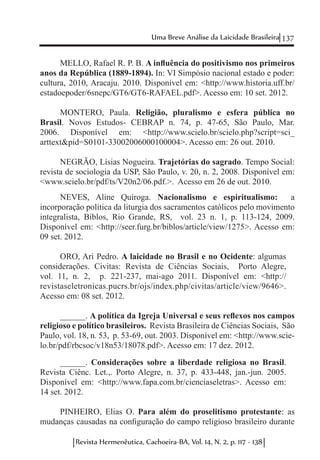 137Uma Breve Análise da Laicidade Brasileira
Revista Hermenêutica, Cachoeira-BA, Vol. 14, N. 2, p. 117 - 138
MELLO, Rafael R. P. B. A influência do positivismo nos primeiros
anos da República (1889-1894). In: VI Simpósio nacional estado e poder:
cultura, 2010, Aracaju. 2010. Disponível em: <http://www.historia.uff.br/
estadoepoder/6snepc/GT6/GT6-RAFAEL.pdf>. Acesso em: 10 set. 2012.
MONTERO, Paula. Religião, pluralismo e esfera pública no
Brasil. Novos Estudos- CEBRAP n. 74, p. 47-65, São Paulo, Mar.
2006. Disponível em: <http://www.scielo.br/scielo.php?script=sci_
arttext&pid=S0101-33002006000100004>. Acesso em: 26 out. 2010.
NEGRÃO, Lísias Nogueira. Trajetórias do sagrado. Tempo Social:
revista de sociologia da USP, São Paulo, v. 20, n. 2, 2008. Disponível em:
<www.scielo.br/pdf/ts/V20n2/06.pdf.>. Acesso em 26 de out. 2010.
NEVES, Aline Quiroga. Nacionalismo e espiritualismo: a
incorporação política da liturgia dos sacramentos católicos pelo movimento
integralista, Biblos, Rio Grande, RS, vol. 23 n. 1, p. 113-124, 2009.
Disponível em: <http://seer.furg.br/biblos/article/view/1275>. Acesso em:
09 set. 2012.
ORO, Ari Pedro. A laicidade no Brasil e no Ocidente: algumas
considerações. Civitas: Revista de Ciências Sociais, Porto Alegre,
vol. 11, n. 2, p. 221-237, mai-ago 2011. Disponível em: <http://
revistaseletronicas.pucrs.br/ojs/index.php/civitas/article/view/9646>.
Acesso em: 08 set. 2012.
______. A política da Igreja Universal e seus reflexos nos campos
religioso e político brasileiros. Revista Brasileira de Ciências Sociais, São
Paulo, vol. 18, n. 53, p. 53-69, out. 2003. Disponível em: <http://www.scie-
lo.br/pdf/rbcsoc/v18n53/18078.pdf>. Acesso em: 17 dez. 2012.
______. Considerações sobre a liberdade religiosa no Brasil.
Revista Ciênc. Let.,. Porto Alegre, n. 37, p. 433-448, jan.-jun. 2005.
Disponível em: <http://www.fapa.com.br/cienciaseletras>. Acesso em:
14 set. 2012.
PINHEIRO, Elias O. Para além do proselitismo protestante: as
mudanças causadas na configuração do campo religioso brasileiro durante
 