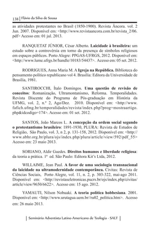 138 Flávio da Silva de Sousa
Seminário Adventista Latino-Americano de Teologia - SALT
as atividades protestantes no Brasil (1850-1900). Revista Âncora. vol. 2
Jun. 2007. Disponível em: <http://www.revistaancora.com.br/revista_2/06.
pdf> Acesso em: 01 jul. 2013.
RANQUETAT JÚNIOR, César Alberto. Laicidade à brasileira: um
estudo sobre a controvérsia em torno da presença de símbolos religiosos
em espaços públicos. Porto Alegre: PPGAS-UFRGS, 2012. Disponível em:
<http://www.lume.ufrgs.br/handle/10183/54437>. Acesso em: 05 set. 2012.
RODRIGUES, Anna Maria M. A Igreja na República. Biblioteca do
pensamento político republicano vol 4. Brasília: Editora da Universidade de
Brasília, 1981.
SANTIROCCHI, Ítalo Domingos. Uma questão de revisão de
conceitos: Romanização, Ultramontanismo, Reforma. Temporalidades.
Revista Discente do Programa de Pós-graduação em História da
UFMG, vol. 2, n.º 2, Ago/Dez. 2010. Disponível em: <http://www.
fafich.ufmg.br/temporalidades/revista/index.php?prog=mostraartigo.
php&idcodigo=174>. Acesso em: 01 set. 2012.
SANTOS, João Marcos L. A concepção da ordem social segundo
o protestantismo brasileiro: 1891-1930, PLURA: Revista de Estudos de
Religião, São Paulo, vol. 3, n 2, p. 131-158, 2012. Disponível em: <http://
www.abhr.org.br/plura/ojs/index.php/plura/article/view/592/pdf_55>
Acesso em: 23 maio 2013.
SORIANO, Aldir Guedes. Direitos humanos e liberdade religiosa:
da teoria a prática. 1ª ed. São Paulo: Editora Kit’s Ltda, 2012.
WILLAIME, Jean Paul. A favor de uma sociologia transnacional
da laicidade na ultramodernidade contemporânea. Civitas: Revista de
Ciências Sociais, Porto Alegre, vol. 11, n. 2, p. 303-322, mai-ago 2011.
Disponível em: <http://revistaseletronicas.pucrs.br/ojs/index.php/civitas/
article/view/9650/6622>. Acesso em: 15 ago. 2012.
YAMAUTI, Nilson Nobuaki. A teoria política hobbesiana. 2001.
Disponível em: <http://www.urutagua.uem.br//ru02_politica.htm>. Acesso
em: 26 maio 2013.
 