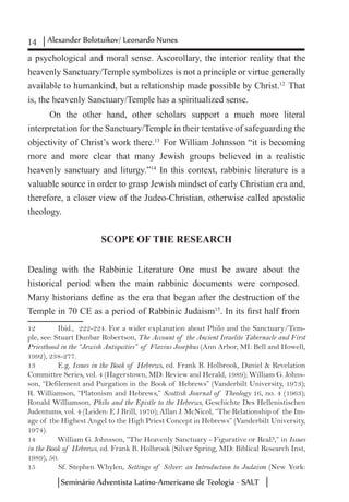 14 Alexander Bolotuikov/ Leonardo Nunes
Seminário Adventista Latino-Americano de Teologia - SALT
a psychological and moral sense. Ascorollary, the interior reality that the
heavenly Sanctuary/Temple symbolizes is not a principle or virtue generally
available to humankind, but a relationship made possible by Christ.12
That
is, the heavenly Sanctuary/Temple has a spiritualized sense.
On the other hand, other scholars support a much more literal
interpretation for the Sanctuary/Temple in their tentative of safeguarding the
objectivity of Christ’s work there.13
For William Johnsson “it is becoming
more and more clear that many Jewish groups believed in a realistic
heavenly sanctuary and liturgy.”14
In this context, rabbinic literature is a
valuable source in order to grasp Jewish mindset of early Christian era and,
therefore, a closer view of the Judeo-Christian, otherwise called apostolic
theology.
SCOPE OF THE RESEARCH
Dealing with the Rabbinic Literature One must be aware about the
historical period when the main rabbinic documents were composed.
Many historians define as the era that began after the destruction of the
Temple in 70 CE as a period of Rabbinic Judaism15
. In its first half from
12	 Ibid., 222-224. For a wider explanation about Philo and the Sanctuary/Tem-
ple, see: Stuart Dunbar Robertson, The Account of the Ancient Israelite Tabernacle and First
Priesthood in the “Jewish Antiquities” of Flavius Josephus (Ann Arbor, MI: Bell and Howell,
1992), 238-277.
13	 E.g. Issues in the Book of Hebrews, ed. Frank B. Holbrook, Daniel & Revelation
Committee Series, vol. 4 (Hagerstown, MD: Review and Herald, 1989); William G. Johns-
son, “Defilement and Purgation in the Book of Hebrews” (Vanderbilt University, 1973);
R. Williamson, “Platonism and Hebrews,” Scottish Journal of Theology 16, no. 4 (1963);
Ronald Williamson, Philo and the Epistle to the Hebrews, Geschichte Des Hellenistischen
Judentums, vol. 4 (Leiden: E J Brill, 1970); Allan J. McNicol, “The Relationship of the Im-
age of the Highest Angel to the High Priest Concept in Hebrews” (Vanderbilt University,
1974).
14	 William G. Johnsson, “The Heavenly Sanctuary - Figurative or Real?,” in Issues
in the Book of Hebrews, ed. Frank B. Holbrook (Silver Spring, MD: Biblical Research Inst,
1989), 50.
15	 Sf. Stephen Whylen, Settings of Silver: an Introduction to Judaism (New York:
 