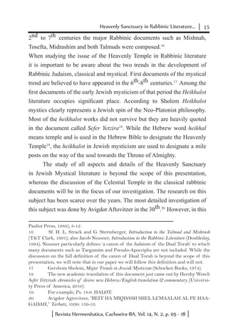 15Heavenly Sanctuary in Rabbinic Literature...
Revista Hermenêutica, Cachoeira-BA, Vol. 14, N. 2, p. 05 - 18
2nd to 7th centuries the major Rabbinic documents such as Mishnah,
Tosefta, Midrashim and both Talmuds were composed.16
When studying the issue of the Heavenly Temple in Rabbinic literature
it is important to be aware about the two trends in the development of
Rabbinic Judaism, classical and mystical. First documents of the mystical
trend are believed to have appeared in the 6th-8th centuries.17
Among the
first documents of the early Jewish mysticism of that period the Heikhalot
literature occupies significant place. According to Sholem Heikhalot
mystics clearly represents a Jewish spin of the Neo-Platonist philosophy.
Most of the heikhalot works did not survive but they are heavily quoted
in the document called Sefer Yetzira18
. While the Hebrew word heikhal
means temple and is used in the Hebrew Bible to designate the Heavenly
Temple19
, the heikhalot in Jewish mysticism are used to designate a mile
posts on the way of the soul towards the Throne of Almighty.
The study of all aspects and details of the Heavenly Sanctuary
in Jewish Mystical literature is beyond the scope of this presentation,
whereas the discussion of the Celestial Temple in the classical rabbinic
documents will be in the focus of our investigation. The research on this
subject has been scarce over the years. The most detailed investigation of
this subject was done by Avigdor Aftovitzer in the 30th.20
However, in this
Paulist Press, 1989), 3-12.
16	 Sf. H. L. Strack and G. Stermberger, Introduction to the Talmud and Mishrash
(T&T Clark, 1991); also Jacob Neusner, Introduction to the Rabbinic Literature (Doubleday,
1994). Neusner particularly defines ‘a canon of the Judaism of the Dual Torah’ to which
many documents such as Targumim and Pseudo-Apocripha are not included. While the
discussion on the full definition of the canon of Dual Torah is beyond the scope of this
presentation, we will note that in our paper we will follow this definition and will not.
17	 Gershom Sholem, Major Trends in Jewish Mysticism (Schocken Books, 1974).
18	 The new academic translation of this document just came out by Hershy Worch
Sefer Yetzirah: chronicles of desire: new Hebrew/English translation & commentary. (Universi-
ty Press of America, 2010).
19	 For example, Ps. 18:6. HALOT.
20	 Avigdor Agtovitzer, “BEIT HA MIQDASH SHEL LEMAALAH AL PE HAA-
GADAH,” Tarbotz, 1930: 139-53.
 