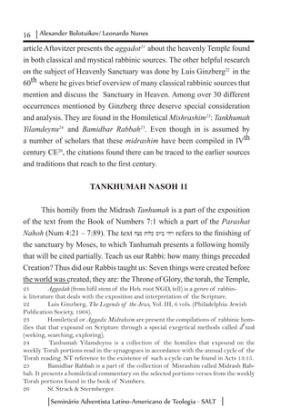 16 Alexander Bolotuikov/ Leonardo Nunes
Seminário Adventista Latino-Americano de Teologia - SALT
article Aftovitzer presents the aggadot21
about the heavenly Temple found
in both classical and mystical rabbinic sources. The other helpful research
on the subject of Heavenly Sanctuary was done by Luis Ginzberg22
in the
60th where he gives brief overview of many classical rabbinic sources that
mention and discuss the Sanctuary in Heaven. Among over 30 different
occurrences mentioned by Ginzberg three deserve special consideration
and analysis. They are found in the Homiletical Mishrashim23
: Tankhumah
Yilamdeynu24
and Bamidbar Rabbah25
. Even though in is assumed by
a number of scholars that these midrashim have been compiled in IVth
century CE26
, the citations found there can be traced to the earlier sources
and traditions that reach to the first century.
TANKHUMAH NASOH 11
This homily from the Midrash Tanhumah is a part of the exposition
of the text from the Book of Numbers 7:1 which a part of the Parashat
Nahoh (Num 4:21 – 7:89). The text hcm twlk mwyb yhyw refers to the finishing of
the sanctuary by Moses, to which Tanhumah presents a following homily
that will be cited partially. Teach us our Rabbi: how many things preceded
Creation? Thus did our Rabbis taught us: Seven things were created before
the world was created, they are: the Throne of Glory, the torah, the Temple,
21	 Aggadah (from hifil stem of the Heb. root NGD, tell) is a genre of rabbin-
ic literature that deals with the exposition and interpretation of the Scripture.
22	 Luis Ginzberg, The Legends of the Jews, Vol. III, 6 vols. (Philadelphia: Jewish
Publication Society, 1968).
23	 Homiletical or Aggadic Midrahsim are present the compilations of rabbinic hom-
ilies that that expound on Scripture through a special exegetical methods called d
e
rash
(seeking, searching, exploring).
24	 Tanhumah Yilamdeynu is a collection of the homilies that expound on the
weekly Torah portions read in the synagogues in accordance with the annual cycle of the
Torah reading. NT reference to the existence of such a cycle can be found in Acts 13:15.
25	 Bamidbar Rabbah is a part of the collection of Misrashim called Midrash Rab-
bah. It presents a homiletical commentary on the selected portions verses from the weekly
Torah portions found in the book of Numbers.
26	 Sf. Strack & Stermberger.
 