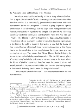 17Heavenly Sanctuary in Rabbinic Literature...
Revista Hermenêutica, Cachoeira-BA, Vol. 14, N. 2, p. 05 - 18
the Patriarchs, Israel and the Name of the Messiah.
A tradition presented in this homily occurs in many other midrashim.
This is a part of traditional derash – type exegetical exercise to determine
what was created (i. e conceived27
), planned before the heaven and earth
were made.28
In the next paragraph Tanhumah is going to present a proof
text for each of the seven things that the Sages think were planned before
creation. Particularly in regards to the Temple, they present the following
reasoning. “As to the Temple, it is stated wncdm mwqn nwcarm mwrm dwbk ask (Jer
17:12).” The Throne of Glory is high from the beginning, the place (i. e
. foundation) of our sanctuary. In other words, the statement nwcarm gives
to the Rabbis the right to interpret this text in a way that the throne of
God existed forever, which is obvious. However, in addition to this, Sages
clearly see the parallelism in this verse between the phrase nwcarm ~wrm dwbk
ask, and wnCdqm ~wqm. This means that Divine Throne that is definitely in
heaven above and definitely preexists creation. The parallel phrase ‘place
of our sanctuary’ definitely indicates that the sanctuary is the place where
the Thone of God is located and therefore since the throne is above and
preexists creation, the sanctuary should be also. In other words the passage
in Tankhumah definitely speaks about the Temple in heaven29
.
The homily in Tanchumah Nasoh 11 continues to elaborate on the vers
from Jeremiah.
Come and see, then the Holy One Blessed be He told Moses
to tell Israel to make for him a Sanctuary (mishkan), He told
27	 This is a commentary of S. Cassel in Abraham Davis, ed., The Metsidah Midrash
Tanchumah, ed. Avraham Davis, trans. Reb S. Cassel, Vol. Bamidbar I (Monsey: Eastern
Books Press, 2005). Sf . next comment.
28	 The similar trend of thinking occurs in the NT “Lamb slain from the foundation
of the world” Rev 13:8.
29	 While S. Cassel in his comment on the Tanchuma’s statement ‘shevah d
e
varim
nubr’u ‘d shelo nibra haolam’ (seven things were created befor the world was created) may
be correct in regards to Israel Patriarchs, and Repentance, we believe that this statement
in regards the Throne of Glory and the Sanctuary, as well as the Torah and the Name of
the Messiah, should be take literally.
 