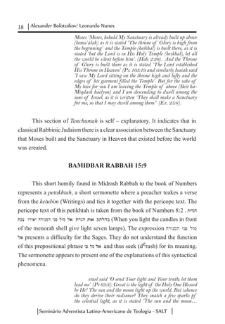 18 Alexander Bolotuikov/ Leonardo Nunes
Seminário Adventista Latino-Americano de Teologia - SALT
Moses ‘Moses, hehold My Sanctuary is already built up above
(bema’alah) as it is stated ‘The throne of Glory is high from
the beginning’ and the Temple (heikhal) is built there, as it is
stated ‘but the Lord is in His Holy Temple (heikhal), let all
the world be silent before him’. (Hab. 2:20). And the Throne
of Glory is built there as it is stated ‘The Lord established
His Throne in Heaven’ (Ps. 103:19 and similarly Isaiah said
‘I saw My Lord sitting on the throne high and lofty and the
edges of his garment filled the Temple’. But for the sake of
My love for you I am leaving the Temple of above (Beit ha-
Miqdash haelyon) and I am descending to dwell among the
sons of Israel, as it is written ‘They shall make a Sanctuary
for me, so that I may dwell among them” (Ex. 25:8).
This section of Tanchumah is self – explanatory. It indicates that in
classical Rabbinic Judaism there is a clear association between the Sanctuary
that Moses built and the Sanctuary in Heaven that existed before the world
was created.
BAMIDBAR RABBAH 15:9
This short homily found in Midrash Rabbah to the book of Numbers
represents a petokhtah, a short sermonette where a preacher teakes a verse
from the ketubim (Writings) and ties it together with the pericope text. The
pericope text of this petikhtah is taken from the book of Numbers 8:2 . twrnh
tobC wryay hrwnmh ynp lwm la trnh ta Ktlohb (When you light the candles in front
of the menorah shell give light seven lamps). The expression hrwnmh ynp lwm
la presents a difficulty for the Sages. They do not understand the function
of this prepositional phrase ynp lwm la and thus seek (derash) for its meaning.
The sermonette appears to present one of the explanations of this syntactical
phenomena.
srael said ‘O send Your light and Your truth; let them
lead me’ (Ps 63:3). Great is the light of the Holy One Blessed
be He! The sun and the moon light up the world. But whence
do they derive their radiance? They snatch a few sparks pf
the celestial light, as it is stated ‘The sun and the moon…
 