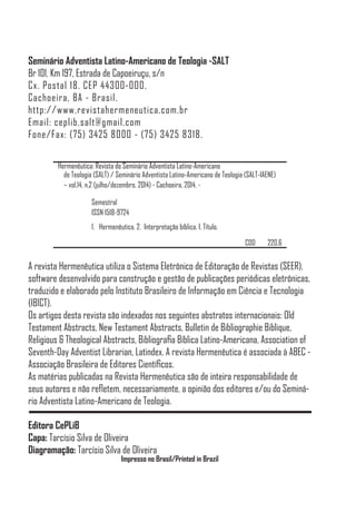 Seminário Adventista Latino-Americano de Teologia -SALT
Br 101, Km 197, Estrada de Capoeiruçu, s/n
Cx. Postal 18. CEP 44300-000,
Cachoeira, BA - Brasil.
http://www.revistahermeneutica.com.br
Email: ceplib.salt@gmail.com
Fone/Fax: (75) 3425 8000 - (75) 3425 8318.
Hermenêutica: Revista do Seminário Adventista Latino-Americano
de Teologia (SALT) / Seminário Adventista Latino-Americano de Teologia (SALT-IAENE)
– vol.14, n.2 (julho/dezembro. 2014) - Cachoeira, 2014. -
Semestral
ISSN 1518-9724
1. Hermenêutica. 2. Interpretação bíblica. I. Título.
CDD 220.6
A revista Hermenêutica utiliza o Sistema Eletrônico de Editoração de Revistas (SEER),
software desenvolvido para construção e gestão de publicações periódicas eletrônicas,
traduzido e elaborado pelo Instituto Brasileiro de Informação em Ciência e Tecnologia
(IBICT).
Os artigos desta revista são indexados nos seguintes abstratos internacionais: Old
Testament Abstracts, New Testament Abstracts, Bulletin de Bibliographie Biblique,
Religious & Theological Abstracts, Bibliografia Bíblica Latino-Americana, Association of
Seventh-Day Adventist Librarian, Latindex. A revista Hermenêutica é associada à ABEC -
Associação Brasileira de Editores Científicos.
As matérias publicadas na Revista Hermenêutica são de inteira responsabilidade de
seus autores e não refletem, necessariamente, a opinião dos editores e/ou do Seminá-
rio Adventista Latino-Americano de Teologia.
Editora CePLiB
Capa: Tarcísio Silva de Oliveira
Diagramação: Tarcísio Silva de Oliveira
Impresso no Brasil/Printed in Brazil
 