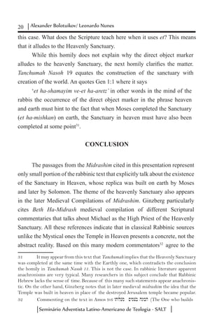 20 Alexander Bolotuikov/ Leonardo Nunes
Seminário Adventista Latino-Americano de Teologia - SALT
this case. What does the Scripture teach here when it uses et? This means
that it alludes to the Heavenly Sanctuary.
While this homily does not explain why the direct object marker
alludes to the heavenly Sanctuary, the next homily clarifies the matter.
Tanchumah Nasoh 19 equates the construction of the sanctuary with
creation of the world. An quotes Gen 1:1 where it says
‘et ha-shamayim ve-et ha-aretz’ in other words in the mind of the
rabbis the occurrence of the direct object marker in the phrase heaven
and earth must hint to the fact that when Moses completed the Sanctuary
(et ha-mishkan) on earth, the Sanctuary in heaven must have also been
completed at some point31
.
CONCLUSION
The passages from the Midrashim cited in this presentation represent
only small portion of the rabbinic text that explicitly talk about the existence
of the Sanctuary in Heaven, whose replica was built on earth by Moses
and later by Solomon. The theme of the heavenly Sanctuary also appears
in the later Medieval Compilations of Midrashim. Ginzberg particularly
cites Beth Ha-Midrash medieval compilation of different Scriptural
commentaries that talks about Michael as the High Priest of the Heavenly
Sanctuary. All these references indicate that in classical Rabbinic sources
unlike the Mystical ones the Temple in Heaven presents a concrete, not the
abstract reality. Based on this many modern commentators32
agree to the
31	 It may appear from this text that Tanchumah implies that the Heavenly Sanctuary
was completed at the same time with the Earthly one, which contradicts the conclusion
the homily in Tanchumah Nasoh 11. This is not the case. In rabbinic literature apparent
anachronisms are very typical. Many researchers in this subject conclude that Rabbinic
Hebrew lacks the sense of time. Because of this many such statements appear anachronis-
tic. On the other hand, Ginzberg notes that in later medieval midrashim the idea that the
Temple was built in heaven in place of the destroyed Jerusalem temple became popular.
32	 Commenting on the text in Amos 9:6 wtwlo[m ~ymvb hnwbh (The One who builds
 