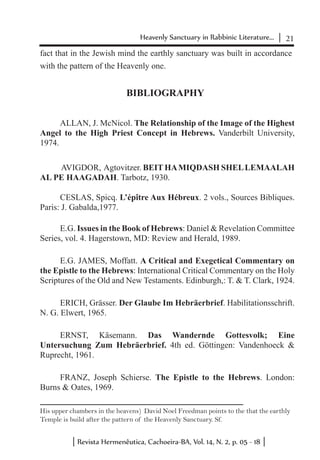 21Heavenly Sanctuary in Rabbinic Literature...
Revista Hermenêutica, Cachoeira-BA, Vol. 14, N. 2, p. 05 - 18
fact that in the Jewish mind the earthly sanctuary was built in accordance
with the pattern of the Heavenly one.
BIBLIOGRAPHY
ALLAN, J. McNicol. The Relationship of the Image of the Highest
Angel to the High Priest Concept in Hebrews. Vanderbilt University,
1974.
AVIGDOR, Agtovitzer. BEIT HAMIQDASH SHELLEMAALAH
AL PE HAAGADAH. Tarbotz, 1930.
CESLAS, Spicq. L’épître Aux Hébreux. 2 vols., Sources Bibliques.
Paris: J. Gabalda,1977.
E.G. Issues in the Book of Hebrews: Daniel & Revelation Committee
Series, vol. 4. Hagerstown, MD: Review and Herald, 1989.
E.G. JAMES, Moffatt. A Critical and Exegetical Commentary on
the Epistle to the Hebrews: International Critical Commentary on the Holy
Scriptures of the Old and New Testaments. Edinburgh,: T. & T. Clark, 1924.
ERICH, Grässer. Der Glaube Im Hebräerbrief. Habilitationsschrift.
N. G. Elwert, 1965.
ERNST, Käsemann. Das Wandernde Gottesvolk; Eine
Untersuchung Zum Hebräerbrief. 4th ed. Göttingen: Vandenhoeck &
Ruprecht, 1961.
FRANZ, Joseph Schierse. The Epistle to the Hebrews. London:
Burns & Oates, 1969.
His upper chambers in the heavens) David Noel Freedman points to the that the earthly
Temple is build after the pattern of the Heavenly Sanctuary. Sf.
 