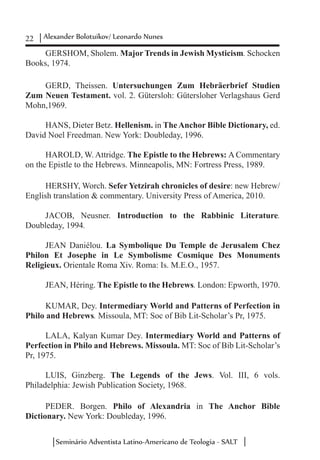 22 Alexander Bolotuikov/ Leonardo Nunes
Seminário Adventista Latino-Americano de Teologia - SALT
GERSHOM, Sholem. Major Trends in Jewish Mysticism. Schocken
Books, 1974.
GERD, Theissen. Untersuchungen Zum Hebräerbrief Studien
Zum Neuen Testament. vol. 2. Gütersloh: Gütersloher Verlagshaus Gerd
Mohn,1969.
HANS, Dieter Betz. Hellenism. in The Anchor Bible Dictionary, ed.
David Noel Freedman. New York: Doubleday, 1996.
HAROLD, W. Attridge. The Epistle to the Hebrews: A Commentary
on the Epistle to the Hebrews. Minneapolis, MN: Fortress Press, 1989.
HERSHY, Worch. Sefer Yetzirah chronicles of desire: new Hebrew/
English translation & commentary. University Press of America, 2010.
JACOB, Neusner. Introduction to the Rabbinic Literature.
Doubleday, 1994.
JEAN Daniélou. La Symbolique Du Temple de Jerusalem Chez
Philon Et Josephe in Le Symbolisme Cosmique Des Monuments
Religieux. Orientale Roma Xiv. Roma: Is. M.E.O., 1957.
JEAN, Héring. The Epistle to the Hebrews. London: Epworth, 1970.
KUMAR, Dey. Intermediary World and Patterns of Perfection in
Philo and Hebrews. Missoula, MT: Soc of Bib Lit-Scholar’s Pr, 1975.
LALA, Kalyan Kumar Dey. Intermediary World and Patterns of
Perfection in Philo and Hebrews. Missoula. MT: Soc of Bib Lit-Scholar’s
Pr, 1975.
LUIS, Ginzberg. The Legends of the Jews. Vol. III, 6 vols.
Philadelphia: Jewish Publication Society, 1968.
PEDER. Borgen. Philo of Alexandria in The Anchor Bible
Dictionary. New York: Doubleday, 1996.
 