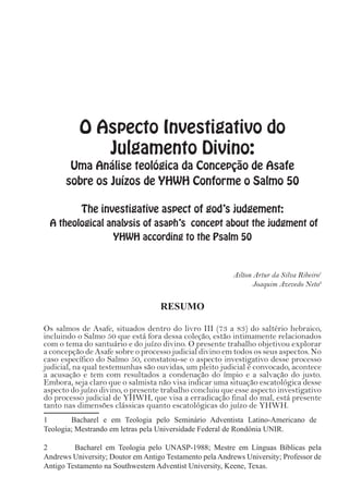 O Aspecto Investigativo do
Julgamento Divino:
Uma Análise teológica da Concepção de Asafe
sobre os Juízos de YHWH Conforme o Salmo 50
The investigative aspect of god’s judgement:
A theological analysis of asaph’s concept about the judgment of
YHWH according to the Psalm 50
Ailton Artur da Silva Ribeiro1
Joaquim Azevedo Neto2
RESUMO
Os salmos de Asafe, situados dentro do livro III (73 a 83) do saltério hebraico,
incluindo o Salmo 50 que está fora dessa coleção, estão intimamente relacionados
com o tema do santuário e do juízo divino. O presente trabalho objetivou explorar
a concepção de Asafe sobre o processo judicial divino em todos os seus aspectos. No
caso específico do Salmo 50, constatou-se o aspecto investigativo desse processo
judicial, na qual testemunhas são ouvidas, um pleito judicial é convocado, acontece
a acusação e tem com resultados a condenação do ímpio e a salvação do justo.
Embora, seja claro que o salmista não visa indicar uma situação escatológica desse
aspecto do juízo divino, o presente trabalho concluiu que esse aspecto investigativo
do processo judicial de YHWH, que visa a erradicação final do mal, está presente
tanto nas dimensões clássicas quanto escatológicas do juízo de YHWH.
1	 Bacharel e em Teologia pelo Seminário Adventista Latino-Americano de
Teologia; Mestrando em letras pela Universidade Federal de Rondônia UNIR.
2	 Bacharel em Teologia pelo UNASP-1988; Mestre em Línguas Bíblicas pela
Andrews University; Doutor em Antigo Testamento pela Andrews University; Professor de
Antigo Testamento na Southwestern Adventist University, Keene, Texas.
 