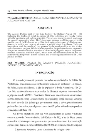26 Ailto Artur S. Ribeiro / Joaquim Azevedo Neto
Seminário Adventista Latino-Americano de Teologia - SALT
	
PALAVRASCHAVE:SALMO50;SALMOSDEASAFE;JULGAMENTO;
JUÍZO INVESTIGATIVO.
ABSTRACT
The Asaph’s Psalms, part of the third book of the Hebrew Psalter (73 – 83),
including the Psalm 50, witch is outside of this collection, are closely related
with the sanctuary and judgment motifs. The present research aimed to explore
the Asaph’s conception about God’s judgment process in all its aspects. In the
specific case of the Psalm 50, we verified the investigative aspect of this judgment
process, in which, are present witnesses, a judicial court is gathered, there are
accusations, and the result of this process is the condemnation to the wicked
and salvation to the just. While it is obvious that the psalmist doesn’t express in
this psalm an eschatological situation of this God’s judgment aspect, the present
research concluded that this aspect, which aims the final eradication of the evil
and impious, it is present in both classical and eschatological dimensions of God’s
judicial activity.
KEY WORDS: PSALM 50; ASAPH’S PSALMS; JUDGMENT;
INVESTIGATIVE-JUDGMENT.
INTRODUÇÃO
O tema do juízo está presente em todas as subdivisões da Bíblia. No
Pentateuco, encontramos os simbolismos usados no santuário - o peitoral
do Juízo, a arca da aliança, o dia da expiação, o bode Azazel etc. (Ex 28;
Lev 16), sendo todas essas expressões de diversos aspectos que compõem
o julgamento de YHWH. Nos livros históricos, encontramos as narrativas
sobre a maneira como Deus executou os seus juízos sobre os povos vizinhos
de Israel através dos juízes que governaram sobre o povo; posteriormente
pelas mãos dos reis e, em algumas cenas do AT, pelas mãos de seus profetas
e sacerdotes (I Reis 18).
Os livros proféticos, por sua vez, anunciaram os juízos vindouros
sobre o povo de Deus (cativeiro babilônico – Is 39); a ira de Deus contra
as nações vizinhas que castigaram o seu povo e o induziram à prevaricação
com os seus deuses e cultos idólatras (Is 10-23); as restaurações do seu povo
 