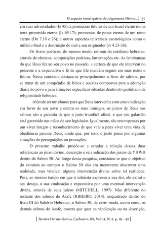 27O aspecto investigativo do julgamento Divino...
Revista Hermenêutica, Cachoeira-BA, Vol. 14, N. 2, p. 19 - 42
em suas adversidades (Is 45); a promessas futuras de um Israel eterno numa
terra prometida eterna (Is 65.17); promessas de posse eterno de um reino
eterno (Dn 7.18 e 26); e outros aspectos universais escatológicos como o
milênio final e a destruição do mal e seu originador (Jr 4.23-26).
Os livros poéticos, do mesmo modo, retiram do cotidiano hebraico,
através de cânticos, composições poéticas, lamentações etc. As lembranças
do que Deus fez ao seu povo no passado, a certeza de que ele intervém no
presente e a expectativa e fé de que Ele mantém seguro em suas mãos o
futuro. Nesse contexto, destaca-se principalmente o livro de salmos, por
se tratar de um compêndio de hinos e poesias compostos para a adoração
diária do povo e para situações específicas situadas dentro do quotidiano da
religiosidade hebraica.
	 AlémdeserumclamorparaqueDeusintervenhacomumavindicação
em favor de seu povo e contra os seus inimigos, os juízos de Deus nos
salmos são a garantia de que o justo triunfará afinal, e que seu galardão
está garantido nas mãos de seu legislador. Igualmente, são recompensas por
um viver íntegro e reconhecimento de que vale a pena viver uma vida de
obediência perante Deus, ainda que, por isso, o justo passe por algumas
situações de perseguições ou provações.
O presente trabalho propõe-se a estudar a relação dessas duas
referências ao juízo divino, descrição e reivindicação dos juízos de YHWH
dentro do Salmo 50. Ao longe dessa pesquisa, constatou-se que o objetivo
do salmista ao compor o Salmo 50 não era meramente descrever uma
realidade, mas vindicar alguma intervenção divina sobre tal realidade.
Pois, ao mesmo tempo em que o salmista expressa a sua dor, ele extrai o
seu desejo, a sua vindicação e expectativa por uma eventual intervenção
divina, através de seus juízos (MITCHELL, 1997). Não diferente do
restante dos salmos de Asafe (RIBEIRO, 2014), enquadrado dentro do
livro III do Saltério Hebraico, o Salmo 50, de certo modo, assim como os
demais salmos de Asafe, mostra que quer na vindicação ou na descrição,
 