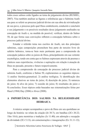 28 Ailto Artur S. Ribeiro / Joaquim Azevedo Neto
Seminário Adventista Latino-Americano de Teologia - SALT
todos esses salmos estão ligados ao tema do julgamento divino (RUSSEL,
2007). Visa também analisar as figuras e referências que o Salmista Asafe
usa para se referir ao processo judicial divino em sua obra de reivindicação
de seu povo, o processo pelo qual Deus estabelecerá, conduzirá e concluirá
o seu julgamento e os possíveis resultados desse julgamento analisados na
concepção de Asafe e, na medida do possível, verificar, dentro do Salmo
50, de que forma suas convicções refletem a concepção hebraica sobre o
processo judicial divino.
Estudar o referido tema nos escritos de Asafe, um dos principais
salmistas, cujas composições preenchem boa parte do terceiro livro do
saltério hebraico, torna-se bem mais pertinente para a compreensão da
concepção judaica sobre os juízos de Deus, principalmente em sua vertente
escatológica, tendo em conta que os Salmos expressam através de poemas e
cânticos suas experiências, vivências e aspirações em relação à atuação de
Deus no passado, presente e futuro respectivamente.
Para a compreensão da concepção do processo judicial divino do
salmista Asafe, conforme o Salmo 50, exploraremos os seguintes tópicos:
1) analise literária-gramatical; 2) análise teológica; 3) identificação dos
elementos alusivos ao tema do juízo; 4) descrição do juízo; 5) natureza
do juízo; 6) alvo do juízo; 7) ocasião do juízo; 8) resultados do juízo e
9) conclusões. Esses tópicos estão baseados nas sistematizações feitas por
Hasel (1984) Day (2006) e Alves (2008).
A IMPORTÂNCIA DOS SALMOS NA RELIGIOSIDADE
HEBRAICA
A música sempre acompanhou o povo de Deus em seu quotidiano ao
longo da história: no relato da criação (Jó 38.7); em batalhas (2Cr 20.22;
1Sm 18.6); para memórias e tradições (Jz 11.40); em adoração e recepção
da divindade (2Cr 5.13); em comemorações e inaugurações (Ez 31.11-12);
 