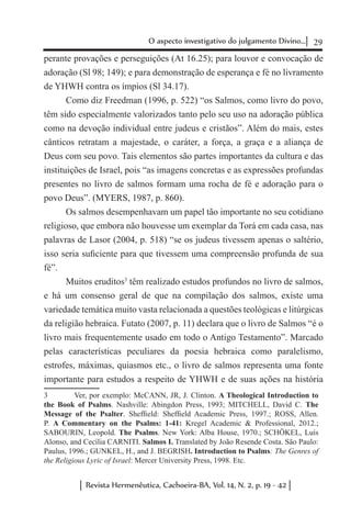 29O aspecto investigativo do julgamento Divino...
Revista Hermenêutica, Cachoeira-BA, Vol. 14, N. 2, p. 19 - 42
perante provações e perseguições (At 16.25); para louvor e convocação de
adoração (Sl 98; 149); e para demonstração de esperança e fé no livramento
de YHWH contra os ímpios (Sl 34.17).
Como diz Freedman (1996, p. 522) “os Salmos, como livro do povo,
têm sido especialmente valorizados tanto pelo seu uso na adoração pública
como na devoção individual entre judeus e cristãos”. Além do mais, estes
cânticos retratam a majestade, o caráter, a força, a graça e a aliança de
Deus com seu povo. Tais elementos são partes importantes da cultura e das
instituições de Israel, pois “as imagens concretas e as expressões profundas
presentes no livro de salmos formam uma rocha de fé e adoração para o
povo Deus”. (MYERS, 1987, p. 860).
Os salmos desempenhavam um papel tão importante no seu cotidiano
religioso, que embora não houvesse um exemplar da Torá em cada casa, nas
palavras de Lasor (2004, p. 518) “se os judeus tivessem apenas o saltério,
isso seria suficiente para que tivessem uma compreensão profunda de sua
fé”.
Muitos eruditos3
têm realizado estudos profundos no livro de salmos,
e há um consenso geral de que na compilação dos salmos, existe uma
variedade temática muito vasta relacionada a questões teológicas e litúrgicas
da religião hebraica. Futato (2007, p. 11) declara que o livro de Salmos “é o
livro mais frequentemente usado em todo o Antigo Testamento”. Marcado
pelas características peculiares da poesia hebraica como paralelismo,
estrofes, máximas, quiasmos etc., o livro de salmos representa uma fonte
importante para estudos a respeito de YHWH e de suas ações na história
3	 Ver, por exemplo: McCANN, JR, J. Clinton. A Theological Introduction to
the Book of Psalms. Nashville: Abingdon Press, 1993; MITCHELL, David C. The
Message of the Psalter. Sheffield: Sheffield Academic Press, 1997.; ROSS, Allen.
P. A Commentary on the Psalms: 1-41: Kregel Academic & Professional, 2012.;
SABOURIN, Leopold. The Psalms. New York: Alba House, 1970.; SCHÖKEL, Luís
Alonso, and Cecília CARNITI. Salmos I. Translated by João Resende Costa. São Paulo:
Paulus, 1996.; GUNKEL, H., and J. BEGRISH. Introduction to Psalms: The Genres of
the Religious Lyric of Israel: Mercer University Press, 1998. Etc.
 