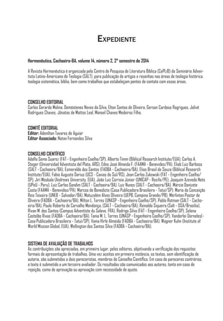 Expediente
Hermenêutica, Cachoeira-BA, volume 14, número 2, 2° semestre de 2014
A Revista Hermenêutica é organizada pelo Centro de Pesquisa de Literatura Bíblica (CePLiB) do Seminário Adven-
tista Latino-Americano de Teologia (SALT), para publicação de artigos e resenhas nas áreas de teologia histórica,
teologia sistemática, bíblia, bem como trabalhos que estabeleçam pontes de contato com essas áreas.
CONSELHO EDITORIAL
Carlos Gerardo Molina, Demóstenes Neves da Silva, Elton Santos de Oliveira, Gerson Cardoso Rogrigues, Jolivê
Rodrigues Chaves, Jônatas de Mattos Leal, Manoel Chaves Medeiros Filho.
COMITÊ EDITORIAL
Editor: Adenilton Tavares de Aguiar
Editor Associado: Natan Fernandes Silva
CONSELHO CIENTÍFICO
Adolfo Semo Suarez (FAT - Engenheiro Coelho/SP), Alberto Timm (Biblical Research Institute/EUA), Carlos A.
Steger (Universidad Adventista del Plata, ARG), Edno José Almeida F. (FAAMA - Benevides/PA), Eliab Luiz Barbosa
(SALT - Cachoeira/BA), Esmeraldo dos Santos (FADBA - Cachoeira/BA), Elias Brasil de Souza (Biblical Research
Institute/EUA), Fabio Augusto Darius (UCS - Caxias do Sul/RS), Jean Carlos Zukowski (FAT - Engenheiro Coelho/
SP), Jiri Moskala (Andrews University, EUA), João Luiz Correia Júnior (UNICAP - Recife/PE), Joaquim Azevedo Neto
(UPeU - Peru), Luiz Carlos Gondim (SALT - Cachoeira/BA), Luiz Nunes (SALT - Cachoeira/BA), Márcio Donizete
Costa (FAAMA - Benevides/PA), Marcos de Benedicto (Casa Publicadora Brasileira - Tatuí/SP), Maria da Conceição
Reis Teixeira (UNEB - Salvador/BA), Matuzalém Alves Oliveira (UEPB, Campina Grande/PB), Mérlinton Pastor de
Oliveira (FADBA - Cachoeira/BA), Milton L. Torres (UNASP - Engenheiro Coelho/SP), Pablo Rotman (SALT - Cacho-
eira/BA), Paulo Roberto de Carvalho Mendonça, (SALT - Cachoeira/BA), Reinaldo Siqueira (Salt - DSA/Brasília),
Rivan M. dos Santos (Campus Adventiste du Saleve, FRA), Rodrigo Silva (FAT - Engenheiro Coelho/SP), Selena
Castelão Rivas (FADBA - Cachoeira/BA), Tania M. L. Torres (UNASP - Engenheiro Coelho/SP), Vanderlei Dorneles(-
Casa Publicadora Brasileira - Tatuí/SP), Vania Hirle Almeida (FADBA - Cachoeira/BA), Wagner Kuhn (Institute of
World Mission Global, EUA), Wellington dos Santos Silva (FADBA - Cachoeira/BA).
SISTEMA DE AVALIAÇÃO DE TRABALHOS
As contribuições são apreciadas, em primeiro lugar, pelos editores, objetivando a verificação dos requisitos
formais de apresentação de trabalhos. Uma vez aceitos em primeira instância, os textos, sem identificação de
autoria, são submetidos a dois pareceristas, membros do Conselho Científico. Em caso de pareceres contrários,
o texto é submetido a um terceiro avaliador. Os resultados são comunicados aos autores, tanto em caso de
rejeição, como de aprovação ou aprovação com necessidade de ajuste.
 
