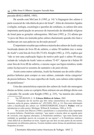 30 Ailto Artur S. Ribeiro / Joaquim Azevedo Neto
Seminário Adventista Latino-Americano de Teologia - SALT
passada (BALLARINI, 1985).
De acordo com McCann Jr (1993, p. 14) “a linguagem dos salmos é
parte essencial da vida diária do povo de Israel”. Além de elementos ligados
à religião, teologia, escatologia e questões do cotidiano, os salmos têm uma
importante participação no processo de transmissão da identidade religiosa
de Israel para as gerações subsequentes. McCann (1993, p. 21) afirma que
“o povo de Deus era instruído pelos salmos diariamente quando eles liam e
meditavam em suas palavras na devoção pessoal”.
É importante ressaltar que embora a maioria dos salmos deAsafe esteja
localizada dentro do livro III do saltério, o salmo 50 também traz o nome
de Asafe4
e está fora do livro III (73-83). Knight (1982, p. 235), explica que
“não se tem uma explicação lógica do motivo pelo qual o salmo 50 esteja
isolado da ‘coleção de Asafe’entre os salmos 73-83”. Apesar de o Salmo 50
estar fora do livro III do saltério, o mesmo segue sua lógica temática, tendo
como background os assuntos do santuário e do juízo divino.
Assim como outros salmistas, Asafe faz bastante uso do estilo cúltico-
poético hebraico para compor os seus salmos, contendo várias categorias5
da poesia hebraica. No caso específico de Asafe, seus salmos estão repletos
de paralelismos.6
Uma das características especiais dos salmos de Asafe são mensagens
diretas ao leitor, como se o próprio Deus entrasse em um diálogo direto com
o pecador. De acordo com Knight (1982, p. 235), “na maioria dos salmos
4	 Ver, SPURGEON. C. H. Esboços Bíblicos de Salmos. 2005.
5	 “Categorias são de escritos que têm várias características em comum: hinos,
lamentos, ações de graças, sabedoria etc”. (FUTATO, 2011, p. 11). Para mais informação
sobre a classificação dos salmos ver: GERSTENBERGER, Erhard S. Psalms:  with an
introduction to cultic poetry. Michigan: William B. Eerdmans, 1988, p. 9-22).
6	 De acordo com Drijvers (1964) o paralelismo é a característica mais importante
da poesia hebraica. Paralelismo sinónimo: “que repete a mesma ideia na segunda parte
do versículo, com algumas alterações; 2) Paralelismo antitético: “que tenta ilustrar uma
realidade ou qualidade através da evocação do seu oposto”; e 3) Paralelismo sintético:
“mais difícil de se identificar no texto. Aquele que une dois ou mais partes de um mesmo
pensamento em diferentes palavras. Existem também outras formas de paralelismo menos
frequentes no texto.
 