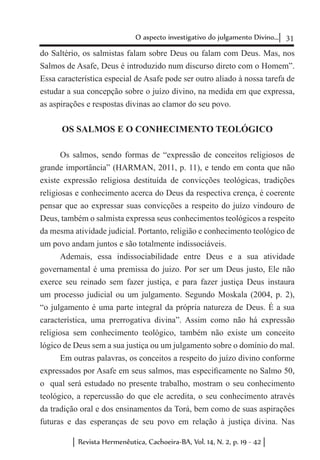 31O aspecto investigativo do julgamento Divino...
Revista Hermenêutica, Cachoeira-BA, Vol. 14, N. 2, p. 19 - 42
do Saltério, os salmistas falam sobre Deus ou falam com Deus. Mas, nos
Salmos de Asafe, Deus é introduzido num discurso direto com o Homem”.
Essa característica especial de Asafe pode ser outro aliado à nossa tarefa de
estudar a sua concepção sobre o juízo divino, na medida em que expressa,
as aspirações e respostas divinas ao clamor do seu povo.
OS SALMOS E O CONHECIMENTO TEOLÓGICO
Os salmos, sendo formas de “expressão de conceitos religiosos de
grande importância” (HARMAN, 2011, p. 11), e tendo em conta que não
existe expressão religiosa destituída de convicções teológicas, tradições
religiosas e conhecimento acerca do Deus da respectiva crença, é coerente
pensar que ao expressar suas convicções a respeito do juízo vindouro de
Deus, também o salmista expressa seus conhecimentos teológicos a respeito
da mesma atividade judicial. Portanto, religião e conhecimento teológico de
um povo andam juntos e são totalmente indissociáveis.
Ademais, essa indissociabilidade entre Deus e a sua atividade
governamental é uma premissa do juizo. Por ser um Deus justo, Ele não
exerce seu reinado sem fazer justiça, e para fazer justiça Deus instaura
um processo judicial ou um julgamento. Segundo Moskala (2004, p. 2),
“o julgamento é uma parte integral da própria natureza de Deus. É a sua
característica, uma prerrogativa divina”. Assim como não há expressão
religiosa sem conhecimento teológico, também não existe um conceito
lógico de Deus sem a sua justiça ou um julgamento sobre o domínio do mal.
Em outras palavras, os conceitos a respeito do juízo divino conforme
expressados por Asafe em seus salmos, mas especificamente no Salmo 50,
o qual será estudado no presente trabalho, mostram o seu conhecimento
teológico, a repercussão do que ele acredita, o seu conhecimento através
da tradição oral e dos ensinamentos da Torá, bem como de suas aspirações
futuras e das esperanças de seu povo em relação à justiça divina. Nas
 