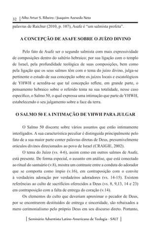32 Ailto Artur S. Ribeiro / Joaquim Azevedo Neto
Seminário Adventista Latino-Americano de Teologia - SALT
palavras de Raichur (2010, p. 107), Asafe é “um salmista profeta”.
A CONCEPÇÃO DE ASAFE SOBRE O JUÍZO DIVINO
Pelo fato de Asafe ser o segundo salmista com mais expressividade
de composições dentro do saltério hebraico; por sua ligação com o templo
de Israel, pela profundidade teológica de suas composições, bem como
pela ligação que os seus salmos têm com o tema do juízo divino, julga-se
pertinente o estudo de sua concepção sobre os juízos locais e escatológicos
de YHWH e acredita-se que tal concepção reflete, em grande parte, o
pensamento hebraico sobre o referido tema na sua totalidade, nesse caso
específico, o Salmo 50, o qual expressa uma intimação que parte de YHWH,
estabelecendo o seu julgamento sobre a face da terra.
O SALMO 50 E A INTIMAÇÃO DE YHWH PARA JULGAR
O Salmo 50 discorre sobre vários assuntos que estão intimamente
interligados. A sua característica peculiar é distinguida principalmente pelo
fato de a sua maior parte conter palavras diretas de Deus, presumivelmente
oráculos divinos direcionados ao povo de Israel (CRAIGIE, 2002).
O tema do Juízo (vs. 4-6), assim como em outros salmos de Asafe,
está presente. De forma especial, o assunto em análise, que está conectado
ao ritual do santuário (v.8), mostra um contraste entre a conduta do adorador
que se comporta como ímpio (v.16), em contraposição com o convite
à verdadeira adoração por verdadeiros adoradores (vs. 14-15). Existem
referências ao culto de sacrifícios oferecidos a Deus (vs. 8, 9,13, 14 e 23)
em contraposição com a falta de entrega do coração (v.14).
Os elementos do culto que deveriam aproximar o pecador de Deus,
por se encontrarem destituídos de entrega e sinceridade, são rebaixados a
mero cerimonialismo pelo próprio Deus em seu discurso direto. Portanto,
 
