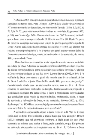 34 Ailto Artur S. Ribeiro / Joaquim Azevedo Neto
Seminário Adventista Latino-Americano de Teologia - SALT
No Salmo 20.2, encontramos um paralelismo sinônimo entre a palavra
santuário e o termo Sião. Para DeMoss (2009) Sião é usado várias vezes no
AT como montanha de Jerusalém, ou o monte do Templo (2 Sm. 5.7; Sl 2.6;
76.2; Is 24.23), portanto uma referência clara ao santuário. Rogerson (1977,
p. 90), no Cambridge Bible Commentaries on the Old Testament, defende
que a base para a compreensão do Sl 20 está em 2Cr 20. Onde “o povo
de Israel se congrega no templo no tempo de guerra para pedir a ajuda de
Deus”. Outra cena semelhante aparece nos salmos 44 e 60. Ao clamar por
socorro em tempo de guerra, o rei e o povo em geral, esperavam um juízo de
Deus sobre os seus inimigos, e este juízo deveria vir do santuário, do monte
Sião, a morada de Deus.
	 Deus habita em Jerusalém, mais especificamente no seu santuário
na cidade de Davi. Ademais, de acordo com Souza (2005), existem relações
de mútua correspondência entre os santuários celestial e terrestre. O clamor
a Deus e o resplandecer de sua luz no v. 2, para Brown (2002, p. 86), é “a
epifania de Deus que emana a partir do templo para livrar a Israel. A luz
de Deus é salvífica e justa. Deus brilha desde Sião para executar justiça”.
Corroborando ainda com as declarações acima, nos vs. 8 a 14, Deus
condena os sacrifícios realizados no templo, destituídos de seu propósito e
significado essencial. De certa forma, o juízo é pronunciado sobre aqueles
que conduziam esses rituais de modo indevido, profanando, assim, o lugar
de adoração e habitação de Deus, o seu santuário. Brown (2002, p. 178),
declara que “no Sl 50 Deus pronuncia julgamento sobre aqueles que realizam
seus sacrifícios de modo insincero e sem reverência”.
A derradeira condenação desse sistema vem no v.12 “Se eu tivesse
fome, não to diria? Pois o mundo é meu e tudo que nele contém”. Brown
(2002) comenta que tal expressão contraria a ideia pagã de que Deus
consumia as ofertas para saciar a fome, pelo contrário, o que Ele procura
na adoração do pecador está expresso nos vs. 14 e 15, “Oferece a Deus
 