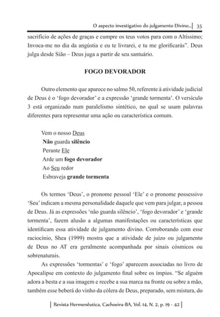 35O aspecto investigativo do julgamento Divino...
Revista Hermenêutica, Cachoeira-BA, Vol. 14, N. 2, p. 19 - 42
sacrifício de ações de graças e cumpre os teus votos para com o Altíssimo;
Invoca-me no dia da angústia e eu te livrarei, e tu me glorificarás”. Deus
julga desde Sião – Deus juga a partir de seu santuário.
FOGO DEVORADOR
Outro elemento que aparece no salmo 50, referente à atividade judicial
de Deus é o ‘fogo devorador’ e a expressão ‘grande tormenta’. O versículo
3 está organizado num paralelismo sintético, no qual se usam palavras
diferentes para representar uma ação ou característica comum.
Vem o nosso Deus
Não guarda silêncio
Perante Ele
Arde um fogo devorador
Ao Seu redor
Esbraveja grande tormenta
Os termos ‘Deus’, o pronome pessoal ‘Ele’ e o pronome possessivo
‘Seu’indicam a mesma personalidade daquele que vem para julgar, a pessoa
de Deus. Já as expressões ‘não guarda silêncio’, ‘fogo devorador’ e ‘grande
tormenta’, fazem alusão a algumas manifestações ou características que
identificam essa atividade de julgamento divino. Corroborando com esse
raciocínio, Shea (1999) mostra que a atividade de juízo ou julgamento
de Deus no AT era geralmente acompanhada por sinais cósmicos ou
sobrenaturais.
As expressões ‘tormentas’ e ‘fogo’ aparecem associadas no livro de
Apocalipse em contexto do julgamento final sobre os ímpios. “Se alguém
adora a besta e a sua imagem e recebe a sua marca na fronte ou sobre a mão,
também esse beberá do vinho da cólera de Deus, preparado, sem mistura, do
 