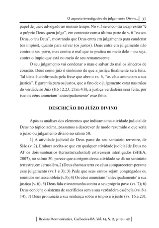 37O aspecto investigativo do julgamento Divino...
Revista Hermenêutica, Cachoeira-BA, Vol. 14, N. 2, p. 19 - 42
papel de juiz e advogado ao mesmo tempo. No v. 5 se encontra a expressão “é
o próprio Deus quem julga”, em contraste com a última parte do v. 6 “eu sou
Deus, o teu Deus”, mostrando que Deus entra em julgamento para condenar
(os ímpios), quanto para salvar (os justos). Deus entra em julgamento não
contra o seu povo, mas contra o mal que se pratica no meio dele – ou seja,
contra o ímpio que está no meio de seu remanescente.
O seu julgamento vai condenar o mau e salvar do mal os sinceros de
coração. Deus como juiz é sinônimo de que a justiça finalmente será feita.
Tal ideia é confirmada pela frase que abre o vs. 6, “os céus anunciam a sua
justiça”. É garantia para os justos, que o fato de o julgamento estar nas mãos
do verdadeiro Juiz (Hb 12.23; 2Tm 4.8), a justiça verdadeira será feita, por
isso os céus anunciam ‘antecipadamente’ esse feito.
DESCRIÇÃO DO JUÍZO DIVINO
Após as análises dos elementos que indicam uma atividade judicial de
Deus no tópico acima, passamos a descrever de modo resumido o que seria
o juízo ou julgamento divino no salmo 50.
1) A atividade judicial de Deus parte do seu santuário terrestre, de
Sião (v. 2). Embora aceita-se que em qualquer atividade judicial de Deus no
AT os dois santuários (terrestre/celestial) estivessem interligados (SHEA,
2007), no salmo 50, parece que a origem dessa atividade se dá no santuário
terrestre,emJerusalém.2)Deuschamaaterraeocéuacompareceremperante
esse julgamento (vs.1 e 3); 3) Pede que seus santos sejam congregados ou
reunidos em assembleia (v.5); 4) Os céus anunciam ‘antecipadamente’a sua
justiça (v. 6); 5) Deus fala e testemunha contra o seu próprio povo (vs. 7); 6)
Deus condena o sistema de sacrifícios sem a sua verdadeira essência (vs. 8 a
14); 7) Deus pronuncia a sua sentença sobre o ímpio e o justo (vs. 16 a 23);
 