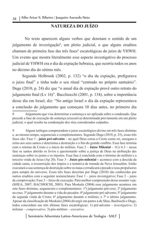 38 Ailto Artur S. Ribeiro / Joaquim Azevedo Neto
Seminário Adventista Latino-Americano de Teologia - SALT
NATUREZA DO JUÍZO
	
	 No texto aparecem alguns verbos que denotam o sentido de um
julgamento de investigação8
, um pleito judicial, o que alguns eruditos
chamam de primeira fase das três fases9
escatológicas do juízo de YHWH.
Um evento que mostra literalmente esse aspecto investigativo do processo
judicial de YHWH era o dia da expiação hebraica, que ocorria todos os anos
no décimo dia do sétimo mês.
Segundo Holbrook (2002, p. 132) “o dia da expiação, prefigurava
o juízo final” e tinha todo o seu ritual “centrado no próprio santuário”.
Duge (2010, p. 24) diz que “o anual dia de expiação provê outro retrato do
julgamento final (Lv 16)”. Bacchiocchi (2001, p. 134), sobre a importância
desse dia em Israel, diz: “No antigo Israel o dia da expiação representava
a conclusão do julgamento que começara 10 dias antes, no primeiro dia
8	 Julgamento que visa determinar a sentença a ser aplicada sobre o condenado. Que
precede a fase de execução da sentença (executiva) determinada previamente em um pleito
judicial, o qual resulta na condenação dos réus considerados culpados.
9	 Alguns teólogos compreendem o juízo escatológico-divino em três fases distintas
e, ao mesmo tempo, sequenciais e complementares. Segundo Duge (2010, p. 25), essas três
fases são: Fase 1 - juízo pré-advento – no qual Deus coroa a Cristo como rei, assegura o
reino aos seus santos e determina a destruição e o fim do grande conflito. Essa fase termina
com o retorno de Cristo e o início do milênio. Fase 2 – Juízo Milenial – 1Co 6.3 – nessa
fase os santos abrirão os livros e questionarão sobre a justiça de Deus na atribuição das
sentenças sobre os justos e os injustos. Essa fase é concluída com o término do milênio e a
terceira vinda de Jesus (Ap 20). Fase 3 – Juízo pós-milenial – acontece com a descida da
cidade santa, a ressurreição dos ímpios e a tentativa de tomada da Nova Jerusalém. Então
executaráasuasentençadedestruiçãosobreosmauseerradicaráopecadoeseuspropulsores
para sempre do universo. Essas três fases descritas por Duge (2010) são conhecidas por
outros eruditos com a seguinte nomenclatura: Fase 1 – juízo investigativo; Fase 2 – juízo
de comprovação; Fase 3 – Juízo de execução. Para melhor compreensão desse assunto veja:
(SHEA, 2007; BACHIOCHI, 2003). Para Moskala (2004) esse julgamento acontece em
sete fases distintas, sequenciais e complementares: 1ª) julgamento pré-cruz; 2ª julgamento
na cruz; 3ª julgamento durante a vida do pecador; 4ª julgamento pré-advento; 5ª julgamento
da segunda vinda de Cristo; 6ª julgamento durante o milênio; e 7ª o último julgamento.
Apesar da classificação de Moskala (2004) divergir em partes à de Shea, Bachiochi e Duge,
todos concordam nas três últimas fases escatológicas: 1) pré-advento - investigativo; 2)
milenar – comprovativo; 3) pós-milênio – executivo.
 