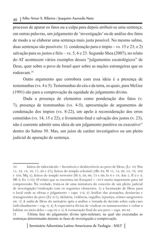 40 Ailto Artur S. Ribeiro / Joaquim Azevedo Neto
Seminário Adventista Latino-Americano de Teologia - SALT
processo de apurar os fatos ou a culpa para depois atribuir-se uma sentença;
em outras palavras, um julgamento de ‘investigação’ou de análise dos fatos
de modo a se elaborar uma sentença mais justa possível. No mesmo salmo,
duas sentenças são possíveis: 1) condenação para o ímpio – vs. 15 e 23; e 2)
salvação para os justos e fiéis – vs. 5, 6 e 23. Segundo Shea (2007), no relato
do AT acontecem vários exemplos desses “julgamentos escatológicos” de
Deus, quer sobre o povo de Israel quer sobre as nações estrangeiras que os
rodeavam.10
Outro argumento que corrobora com essa ideia é a presença de
testemunhas (vs. 4 e 5). Testemunhas do céu e da terra, os quais, para McGee
(1991) são para a comprovação da equidade do julgamento divino.
Dada a presença de elementos como ponderação dos fatos (v.
7), presença de testemunhas (vs. 4-5), apresentação de argumentos de
condenação dos ímpios (vs. 8-22), um apelo à reconsideração dos erros
cometidos (vs. 14, 15 e 22), e livramento final e salvação dos justos (v. 23),
não é coerente admitir uma ideia de um julgamento punitivo ou executivo11
dentro do Salmo 50. Mas, um juízo de caráter investigativo ou um pleito
judicial de apuração de sentença.
10	 Juízos do tabernáculo – favoráveis e desfavoráveis ao povo de Deus, (Lv 10; Nm
11, 12, 14, 16, 17, 20 e 27); Juízos do templo celestial (1Rs 22; Sl 11, 14, 29, 53, 76, 102
e 103; Mq 1); Juízos do templo terrestre (Sl 9, 50, 60, 73 e 99; Is 6 e 18; Am 1; Jl 2 e 3;
Ml 3; Ez 1-10). O relato que se encontra em Ezequiel 1 -10 é muito importante para tal
compreensão. Na verdade, trata-se de uma miniatura do conceito de um pleito judicial
de investigação/vindicação com os seguintes elementos: 1) a locomoção de Deus para
o local onde se efetua o julgamento – caps. 1-2; 2) Análise das acusações, denúncias e
transgressões do povo (Ez 2-7), idolatria, violência, orgulho, injustiça, crimes sangrentos
etc. 3) A saída de Deus do santuário após a análise e tomada de decisão sobre cada caso
individualmente – cap. 8; 4) A expectativa divina de vindicar os remanescentes e voltar a
habitar no meio deles – cap.10; e 5) A restauração final do seu povo – caps. 40-42.
11	 Última fase do julgamento divino (pós-milenar), na qual são executadas as
sentenças determinadas durante as fases de investigação e comprovação.
 