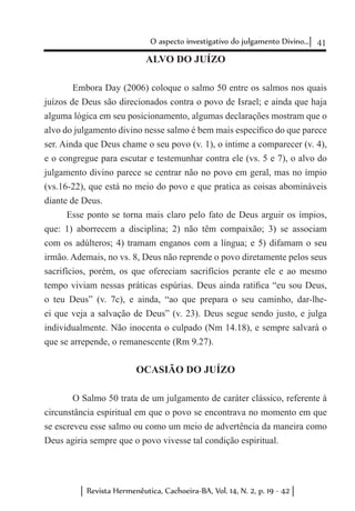 41O aspecto investigativo do julgamento Divino...
Revista Hermenêutica, Cachoeira-BA, Vol. 14, N. 2, p. 19 - 42
ALVO DO JUÍZO
	 Embora Day (2006) coloque o salmo 50 entre os salmos nos quais
juízos de Deus são direcionados contra o povo de Israel; e ainda que haja
alguma lógica em seu posicionamento, algumas declarações mostram que o
alvo do julgamento divino nesse salmo é bem mais específico do que parece
ser. Ainda que Deus chame o seu povo (v. 1), o intime a comparecer (v. 4),
e o congregue para escutar e testemunhar contra ele (vs. 5 e 7), o alvo do
julgamento divino parece se centrar não no povo em geral, mas no ímpio
(vs.16-22), que está no meio do povo e que pratica as coisas abomináveis
diante de Deus.
Esse ponto se torna mais claro pelo fato de Deus arguir os ímpios,
que: 1) aborrecem a disciplina; 2) não têm compaixão; 3) se associam
com os adúlteros; 4) tramam enganos com a língua; e 5) difamam o seu
irmão. Ademais, no vs. 8, Deus não reprende o povo diretamente pelos seus
sacrifícios, porém, os que ofereciam sacrifícios perante ele e ao mesmo
tempo viviam nessas práticas espúrias. Deus ainda ratifica “eu sou Deus,
o teu Deus” (v. 7c), e ainda, “ao que prepara o seu caminho, dar-lhe-
ei que veja a salvação de Deus” (v. 23). Deus segue sendo justo, e julga
individualmente. Não inocenta o culpado (Nm 14.18), e sempre salvará o
que se arrepende, o remanescente (Rm 9.27).
OCASIÃO DO JUÍZO
	 O Salmo 50 trata de um julgamento de caráter clássico, referente à
circunstância espiritual em que o povo se encontrava no momento em que
se escreveu esse salmo ou como um meio de advertência da maneira como
Deus agiria sempre que o povo vivesse tal condição espiritual.
 