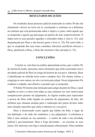 42 Ailto Artur S. Ribeiro / Joaquim Azevedo Neto
Seminário Adventista Latino-Americano de Teologia - SALT
RESULTADOS DO JUÍZO
Os resultados desse processo judicial anunciado no salmo 50 não são
claramente visíveis no texto em si, excetuando o contraste ou a diferença
na sentença que será pronunciada sobre o ímpio e o justo, sobre aquele que
se arrepende e aquele que prossegue na prática do mal, respectivamente. O
ímpio terá os seus pecados arguidos e colocados todos à vista (v. 21), será
despedaçado por Deus e não haverá quem o livre (v. 22). Por outro lado, o
que se arrepende dos seus maus caminhos oferecerá sacrifícios eficazes a
Deus, glorificará a Deus, e Deus lhe mostrará a Sua salvação (v. 23).
CONCLUSÕES
	 Conclui-se, com base na análise apresentada acima, que o salmo 50,
de autoria de Asafe, apresenta vários elementos que estão conectados com a
atividade judicial de Deus ao longo da história de seu povo. Ademais, Deus
é identificado no referido texto como o próprio Juiz. Ele chama, intima, e
congrega os seus santos, no céu e na terra para julgar. Nesse julgamento Ele
condena o culpado, mas absolve o pecador que se arrepende.
O Salmo 50 mostra uma intimação para julgar da parte de Deus, o qual
engloba os céus e a terra com todas as suas criaturas (os seus santos) para
comparecerem perante tal julgamento. As figuras usadas para representar
a pessoa de Deus estão ligadas ao contexto do julgamento; de fato, são
atributos que chamam atenção para a vindicação dos juízos divinos sobre
uma situação específica que afeta o salmista ou o seu povo.
Deus é mencionado como aquele que habita em Sião, o lugar da
sua habitação e de onde ele estabelece o seu julgamento. A referência a
Sião é uma menção ao seu santuário – o centro de toda a sua atividade
judicial e governamental. Deus é Fogo devorador – ao executar os seus
juízos, Ele intervém com fogo e manifestações sobrenaturais. Deus também
 