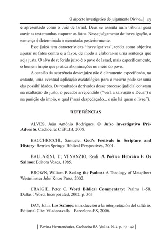 43O aspecto investigativo do julgamento Divino...
Revista Hermenêutica, Cachoeira-BA, Vol. 14, N. 2, p. 19 - 42
é apresentado como o Juiz de Israel. Deus se assenta num tribunal para
ouvir as testemunhas e apurar os fatos. Nesse julgamento de investigação, a
sentença é determinada e executada posteriormente.
Esse juízo tem características ‘investigativas’, tendo como objetivo
apurar os fatos contra e a favor, de modo a elaborar-se uma sentença que
seja justa. O alvo do referido juízo é o povo de Israel, mais especificamente,
o homem ímpio que pratica abominações no meio do povo.
A ocasião da ocorrência desse juízo não é claramente especificada, no
entanto, uma eventual aplicação escatológica para o mesmo pode ser uma
das possibilidades. Os resultados derivados desse processo judicial constam
na exaltação do justo, o pecador arrependido (“verá a salvação e Deus”) e
na punição do ímpio, o qual (“será despedaçado... e não há quem o livre”).
REFERÊNCIAS
ALVES, João Antônio Rodrigues. O Juízo Investigativo Pré-
Advento. Cachoeira: CEPLIB, 2008.
BACCHIOCCHI, Samuele. God’s Festivals in Scripture and
History. Berrien Springs: Biblical Perspectives, 2001.
BALLARINI, T.; VENANZIO, Reali. A Poética Hebraica E Os
Salmos: Editora Vozes, 1985.
BROWN, William P. Seeing the Psalms: A Theology of Metaphor:
Westminster John Knox Press, 2002.
CRAIGIE, Peter C. Word Biblical Commentary: Psalms 1-50.
Dallas : Word, Incorporated, 2002. p. 363
DAY, John. Los Salmos: introducción a la interpretación del saltério.
Editorial Clie: Viladecavalls – Barcelona-ES, 2006.
 