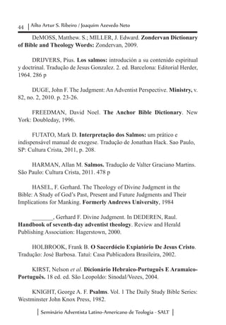 44 Ailto Artur S. Ribeiro / Joaquim Azevedo Neto
Seminário Adventista Latino-Americano de Teologia - SALT
DeMOSS, Matthew. S.; MILLER, J. Edward. Zondervan Dictionary
of Bible and Theology Words: Zondervan, 2009.
DRIJVERS, Pius. Los salmos: introdución a su contenido espiritual
y doctrinal. Tradução de Jesus Gonzalez. 2. ed. Barcelona: Editorial Herder,
1964. 286 p
DUGE, John F. The Judgment: An Adventist Perspective. Ministry, v.
82, no. 2, 2010. p. 23-26.
FREEDMAN, David Noel. The Anchor Bible Dictionary. New
York: Doubleday, 1996.
FUTATO, Mark D. Interpretação dos Salmos: um prático e
indispensável manual de exegese. Tradução de Jonathan Hack. Sao Paulo,
SP: Cultura Crista, 2011, p. 208.
HARMAN, Allan M. Salmos. Tradução de Valter Graciano Martins.
São Paulo: Cultura Crista, 2011. 478 p
HASEL, F. Gerhard. The Theology of Divine Judgment in the
Bible: A Study of God’s Past, Present and Future Judgments and Their
Implications for Manking. Formerly Andrews University, 1984
_______, Gerhard F. Divine Judgment. In DEDEREN, Raul.
Handbook of seventh-day adventist theology. Review and Herald
Publishing Association: Hagerstown, 2000.
HOLBROOK, Frank B. O Sacerdócio Expiatório De Jesus Cristo.
Tradução: José Barbosa. Tatuí: Casa Publicadora Brasileira, 2002.
KIRST, Nelson et al. Dicionário Hebraico-Português E Aramaico-
Português. 18 ed. ed. São Leopoldo: Sinodal/Vozes, 2004.
KNIGHT, George A. F. Psalms. Vol. 1 The Daily Study Bible Series:
Westminster John Knox Press, 1982.
 