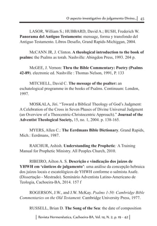 45O aspecto investigativo do julgamento Divino...
Revista Hermenêutica, Cachoeira-BA, Vol. 14, N. 2, p. 19 - 42
LASOR, William S.; HUBBARD, David A.; BUSH, Frederich W.
Panorama del Antiguo Testamento: mensage, forma y transfondo del
Antiguo Testamento. Libros Desafío, Grand Rapids-Michiggan, 2004.
McCANN JR, J. Clinton. A theological introduction to the book of
psalms: the Psalms as torah. Nashville: Abingdon Press, 1993. 204 p.
McGEE, J. Vernon: Thru the Bible Commentary: Poetry (Psalms
42-89). electronic ed. Nashville : Thomas Nelson, 1991, P. 133
MITCHELL, David C. The message of the psalter: an
eschatological programme in the books of Psalms. Continuum: London,
1997.
MOSKALA, Jiri. “Toward a Biblical Theology of God’s Judgment:
A Celebration of the Cross in Seven Phases of Divine Universal Judgment
(an Overview of a Theocentric-Christocentric Approach).” Journal of the
Adventist Theological Society, 15, no. 1, 2004. p. 138-165.
MYERS, Allen C.: The Eerdmans Bible Dictionary. Grand Rapids,
Mich.: Eerdmans, 1987.
RAICHUR, Ashish. Understanding the Prophetic: A Training
Manual for Prophetic Ministry. All Peoples Church, 2010.
RIBEIRO, Ailton A. S. Descrição e vindicação dos juízos de
YHWH em ‘cânticos de julgamento’: uma análise da concepção hebraica
dos juízos locais e escatológicos de YHWH conforme o salmista Asafe.
(Dissertação - Mestrado). Seminário Adventista Latino-Americano de
Teologia, Cachoeira-BA, 2014. 157 f
ROGERSON, J.W., and J.W. McKay. Psalms 1-50: Cambridge Bible
Commentaries on the Old Testament: Cambridge University Press, 1977.
RUSSELL, Brian D. The Song of the Sea: the date of composition
 