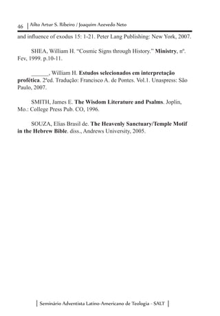 46 Ailto Artur S. Ribeiro / Joaquim Azevedo Neto
Seminário Adventista Latino-Americano de Teologia - SALT
and influence of exodus 15: 1-21. Peter Lang Publishing: New York, 2007.
SHEA, William H. “Cosmic Signs through History.” Ministry, nº.
Fev, 1999. p.10-11.
______, William H. Estudos selecionados em interpretação
profética. 2ªed. Tradução: Francisco A. de Pontes. Vol.1. Unaspress: São
Paulo, 2007.
SMITH, James E. The Wisdom Literature and Psalms. Joplin,
Mo.: College Press Pub. CO, 1996.
SOUZA, Elias Brasil de. The Heavenly Sanctuary/Temple Motif
in the Hebrew Bible. diss., Andrews University, 2005.
 