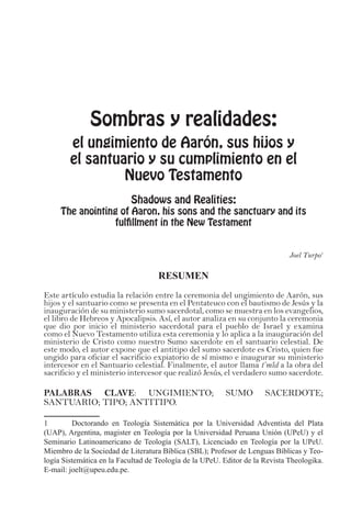 Sombras y realidades:
el ungimiento de Aarón, sus hijos y
el santuario y su cumplimiento en el
Nuevo Testamento
Shadows and Realities:
The anointing of Aaron, his sons and the sanctuary and its
fulfillment in the New Testament
Joel Turpo1
RESUMEN
Este artículo estudia la relación entre la ceremonia del ungimiento de Aarón, sus
hijos y el santuario como se presenta en el Pentateuco con el bautismo de Jesús y la
inauguración de su ministerio sumo sacerdotal, como se muestra en los evangelios,
el libro de Hebreos y Apocalipsis. Así, el autor analiza en su conjunto la ceremonia
que dio por inicio el ministerio sacerdotal para el pueblo de Israel y examina
como el Nuevo Testamento utiliza esta ceremonia y lo aplica a la inauguración del
ministerio de Cristo como nuestro Sumo sacerdote en el santuario celestial. De
este modo, el autor expone que el antitipo del sumo sacerdote es Cristo, quien fue
ungido para oficiar el sacrificio expiatorio de sí mismo e inaugurar su ministerio
intercesor en el Santuario celestial. Finalmente, el autor llama t’mîd a la obra del
sacrificio y el ministerio intercesor que realizó Jesús, el verdadero sumo sacerdote.
PALABRAS CLAVE: UNGIMIENTO; SUMO SACERDOTE;
SANTUARIO; TIPO; ANTITIPO.
1	 Doctorando en Teología Sistemática por la Universidad Adventista del Plata
(UAP), Argentina, magister en Teología por la Universidad Peruana Unión (UPeU) y el
Seminario Latinoamericano de Teología (SALT), Licenciado en Teología por la UPeU.
Miembro de la Sociedad de Literatura Bíblica (SBL); Profesor de Lenguas Bíblicas y Teo-
logía Sistemática en la Facultad de Teología de la UPeU. Editor de la Revista Theologika.
E-mail: joelt@upeu.edu.pe.
 
