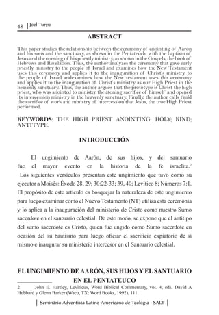 48 Joel Turpo
Seminário Adventista Latino-Americano de Teologia - SALT
ABSTRACT
This paper studies the relationship between the ceremony of anointing of Aaron
and his sons and the sanctuary, as shown in the Pentateuch, with the baptism of
Jesus and the opening of his priestly ministry, as shown in the Gospels, the book of
Hebrews and Revelation. Thus, the author analyzes the ceremony that gave early
priestly ministry to the people of Israel and examines how the New Testament
uses this ceremony and applies it to the inauguration of Christ’s ministry to
the people of Israel andexamines how the New testament uses this ceremony
and applies it to the inauguration of Christ’s ministry as our High Priest in the
heavenly sanctuary. Thus, the author argues that the prototype is Christ the high
priest, who was anointed to minister the atoning sacrifice of himself and opened
its intercession ministry in the heavenly sanctuary. Finally, the author calls t’mîd
the sacrifice of work and ministry of intercession that Jesus, the true High Priest
performed.
KEYWORDS: THE HIGH PRIEST ANOINTING; HOLY; KIND;
ANTITYPE.
INTRODUCCIÓN
El ungimiento de Aarón, de sus hijos, y del santuario
fue el mayor evento en la historia de la fe israelita.2
Los siguientes versículos presentan este ungimiento que tuvo como su
ejecutor a Moisés: Éxodo 28, 29; 30:22-33; 39, 40; Levítico 8; Números 7:1.
El propósito de este artículo es bosquejar la naturaleza de este ungimiento
para luego examinar como el Nuevo Testamento (NT) utiliza esta ceremonia
y lo aplica a la inauguración del ministerio de Cristo como nuestro Sumo
sacerdote en el santuario celestial. De este modo, se expone que el antitipo
del sumo sacerdote es Cristo, quien fue ungido como Sumo sacerdote en
ocasión del su bautismo para luego oficiar el sacrificio expiatorio de sí
mismo e inaugurar su ministerio intercesor en el Santuario celestial.
EL UNGIMIENTO DE AARÓN, SUS HIJOS Y EL SANTUARIO
EN EL PENTATEUCO
2	 John E. Hartley, Leviticus, Word Biblical Commentary, vol. 4, eds. David A
Hubbard y Glenn Barker (Waco, TX: Word Books, 1992), 111.
 