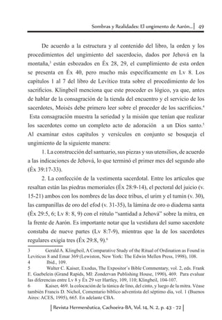 49Sombras y Realidades: El ungimento de Aarón...
Revista Hermenêutica, Cachoeira-BA, Vol. 14, N. 2, p. 43 - 72
De acuerdo a la estructura y al contenido del libro, la orden y los
procedimientos del ungimiento del sacerdocio, dados por Jehová en la
montaña,3
están esbozados en Éx 28, 29, el cumplimiento de esta orden
se presenta en Éx 40, pero mucho más específicamente en Lv 8. Los
capítulos 1 al 7 del libro de Levítico trata sobre el procedimiento de los
sacrificios. Klingbeil menciona que este proceder es lógico, ya que, antes
de hablar de la consagración de la tienda del encuentro y el servicio de los
sacerdotes, Moisés debe primero leer sobre el proceder de los sacrificios.4
Esta consagración muestra la seriedad y la misión que tenían que realizar
los sacerdotes como un completo acto de adoración a un Dios santo.5
Al examinar estos capítulos y versículos en conjunto se bosqueja el
ungimiento de la siguiente manera:
1. La construcción del santuario, sus piezas y sus utensilios, de acuerdo
a las indicaciones de Jehová, lo que terminó el primer mes del segundo año
(Éx 39:17-33).
2. La confección de la vestimenta sacerdotal. Entre los artículos que
resaltan están las piedras memoriales (Éx 28:9-14), el pectoral del juicio (v.
15-21) ambos con los nombres de las doce tribus, el urim y el tumin (v. 30),
las campanillas de oro del efod (v. 31-35), la lámina de oro o diadema santa
(Éx 29:5, 6; Lv 8: 8, 9) con el rótulo “santidad a Jehová” sobre la mitra, en
la frente de Aarón. Es importante notar que la vestidura del sumo sacerdote
constaba de nueve partes (Lv 8:7-9), mientras que la de los sacerdotes
regulares exigía tres (Éx 29:8, 9).6
3	 Gerald A. Klingbeil, A Comparative Study of the Ritual of Ordination as Found in
Leviticus 8 and Emar 369 (Lewiston, New York: The Edwin Mellen Press, 1998), 108.
4	 Ibid., 109.
5	 Walter C. Kaiser, Exodus, The Expositor´s Bible Commentary, vol. 2, eds. Frank
E. Gaebelein (Grand Rapids, MI: Zondervan Publishing House, 1990), 469. Para evaluar
las diferencias entre Lv 8 y Éx 29 ver Hartley, 109, 110; Klingbeil, 104-107.
6	 Kaiser, 469. la colocación de la túnica de lino, del cinto, y luego de la mitra. Véase
también Francis D. Nichol, Comentario bíblico adventista del séptimo día, vol. 1 (Buenos
Aires: ACES, 1995), 665. En adelante CBA.
 