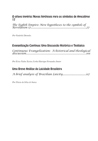 O oitavo império: Novas hipóteses para os símbolos de Apocalipse
17
The Eighth Empire: New hypotheses to the symbols of
Revelation 17............................................................................77
Por Vanderlei Dorneles
Evangelização Contínua: Uma Discussão Histórica e Teológica
Continuous Evangelization: A historical and theological
discussion..................................................................................101
Por Erico Tadeu Xavier, Carlos Henrique Fernandes Junior
Uma Breve Análise da Laicidade Brasileira
A brief analysis of Brazilian Laicity................................117
Por Flavio da Silva de Souza
 