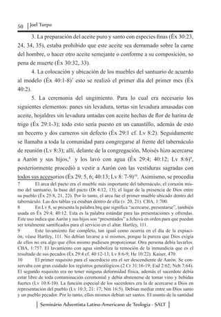 50 Joel Turpo
Seminário Adventista Latino-Americano de Teologia - SALT
3. La preparación del aceite puro y santo con especies finas (Éx 30:23,
24, 34, 35), estaba prohibido que este aceite sea derramado sobre la carne
del hombre, o hacer otro aceite semejante o conforme a su composición, so
pena de muerte (Éx 30:32, 33).
4. La colocación y ubicación de los muebles del santuario de acuerdo
al modelo (Éx 40:1-8)7
esto se realizó el primer día del primer mes (Éx
40:2).
5. La ceremonia del ungimiento. Para lo cual era necesario los
siguientes elementos: panes sin levadura, tortas sin levadura amasadas con
aceite, hojaldres sin levadura untadas con aceite hechas de flor de harina de
trigo (Éx 29:1-3); todo esto sería puesto en un canastillo, además de esto
un becerro y dos carneros sin defecto (Éx 29:1 cf. Lv 8:2). Seguidamente
se llamaba a toda la comunidad para congregarse al frente del tabernáculo
de reunión (Lv 8:3); allí, delante de la congregación, Moisés hizo acercarse
a Aarón y sus hijos,8
y los lavó con agua (Éx 29:4; 40:12; Lv 8:6)9
,
posteriormente procedió a vestir a Aarón con las vestiduras sagradas con
todos sus accesorios (Éx 29: 5, 6; 40:13; Lv 8: 7-9)10
. Asimismo, se procedía
7	 El arca del pacto era el mueble más importante del tabernáculo, el corazón mis-
mo del santuario, la base del pacto (Dt 4:12, 13), el lugar de la presencia de Dios entre
su pueblo (Éx 25:8, 21, 22). Por lo tanto, el arca fue el primer mueble ubicado dentro del
tabernáculo. Las dos tablas ya estaban dentro de ella (v. 20, 21). CBA, 1:700.
8	 En Lv 8, se presenta la palabra brq que significa “acercarse, presentarse”, también
usada en Éx 29:4; 40:12. Esta es la palabra estándar para las presentaciones y ofrendas.
Este uso indica que Aarón y sus hijos son “presentados” a Jehová en orden para que puedan
ser totalmente santificados para el servicio en el altar. Hartley, 111.
9	 Este lavamiento fue completo, tan igual como ocurría en el día de la expiaci-
ón, véase Hartley, 111. No debían lavarse a sí mismos, porque la pureza que Dios exigía
de ellos no era algo que ellos mismo pudiesen proporcionar. Otra persona debía lavarlos.
CBA, 1:757. El lavamiento con agua simboliza la remoción de la inmundicia que es el
resultado de sus pecados (Éx 29:4 cf. 40:12-13; Lv 8:6-9; He 10:22). Kaiser, 470.
10	 El primer requisito para el sacerdocio era el ser descendiente de Aarón. Se con-
servaba con gran cuidado los registros genealógicos (2 Cr 31:16-19; Esd 2:62; Neh 7:64).
El segundo requisito era no tener ninguna deformidad física, además el sacerdote debía
estar libre de toda contaminación ceremonial y debía abstenerse de tomar vino y bebidas
fuertes (Lv 10:8-10). La función especial de los sacerdotes era la de acercarse a Dios en
representación del pueblo (Lv 10:3; 21: 17; Nm 16:5). Debían mediar entre un Dios santo
y un pueblo pecador. Por lo tanto, ellos mismos debían ser santos. El asunto de la santidad
 