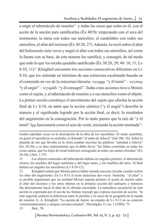 51Sombras y Realidades: El ungimento de Aarón...
Revista Hermenêutica, Cachoeira-BA, Vol. 14, N. 2, p. 43 - 72
a ungir el tabernáculo de reunión11
y todas las cosas que están en él, con el
aceite de la unción para santificarlas (Éx 40:9): empezando con el arca del
testimonio, la mesa con todos sus utensilios, el candelabro con todos sus
utensilios, el altar del incienso (Éx 30:26, 27).Además, lo roció sobre el altar
del holocausto siete veces y ungió el altar con todos sus utensilios, así como
la fuente con su base, de esta manera los santificó, y consagró, de tal modo
que todo lo que los tocaba quedaba santificado (Éx 30:28, 29; 40: 10, 11; Lv
8:10, 11)12
. Klingbeil encuentra tres acciones consecutivas diferentes en Lv
8:10, que los entiende en términos de una estructura escalonada basada en
el contenido en vez de la estructura literaria. wyyqqµ “y él tomó” – wyymsµ
“y él ungió” – wyyqdds “y él consagró”. Todas estas acciones tuvo a Moisés
como el sujeto, y al tabernáculo de reunión y a sus utensilios como el objeto.
La primer acción constituye el movimiento del sujeto que efectúa la acción
final de Lv 8:10, en tanto que la acción céntrica (“y él ungió”) describe la
manera y el significado logrado por la acción final, es decir, lo resultados
del ungimiento en la consagración. Por lo tanto parece que la raíz de “y él
tomó” lqµ funcionaría como el acto de vestir, iniciando la acción intentada13
.
resalta repetidas veces en la descripción de la obra de los sacerdotes. El sumo sacerdote,
en quien el sacerdocio se centraba, es llamado “el santo de Jehová” (Sal 106: 16). Sobre la
plancha de oro que llevaba en la mitra estaban inscritas las palabras “santidad a Jehová”
(Ex 28:36), y se dice expresamente que él debía llevar “las faltas cometidas en todas las
cosas santas, que los hijos de Israel hubieren consagrado en todas sus santas ofrendas” (Ex
28:38). CBA, 1:757.
11	 Los objetos materiales del tabernáculo debían ser ungidos primero: el tabernáculo
mismo, los muebles del lugar santísimo y del lugar santo, y los muebles del atrio. Al final
debían ser ungidos los sacerdotes (Lv 8:10-12).
12	 Klingbeil señala que Moisés parece haber tomado una ruta circular cuando realiza
los ritos del ungimiento. En Lv 8:11 el texto menciona dos veces hmmzbµ “el altar” y
es posible argumentar que en realidad Moisés asperjó primero el aceite de unción sobre
el altar del incienso y los otros objetos en la primera sección del santuario y entonces
iba directamente hacia el altar de la ofrenda encendida. La naturaleza secuencial de esta
acción es expresada por el uso de las formas wayyqtl que expresa sucesión de acción. “la
ruta sugerida enfatiza la diferencia entre lo profano y lo sacro de la geografía de la tienda
de reunión. G. A. Klingbeil, “La unción de Aarón: un estudio de Lv 8:12 en su contexto
veterotestamentario y antiguo cercano-oriental”, Theológika 11, no. 1 (1996): 71.
13	 Ibid., 70.
 