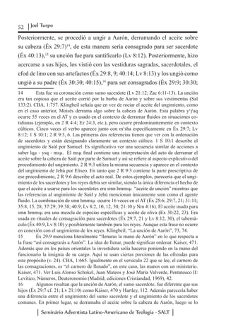 52 Joel Turpo
Seminário Adventista Latino-Americano de Teologia - SALT
Posteriormente, se procedió a ungir a Aarón, derramando el aceite sobre
su cabeza (Éx 29:7)14
, de esta manera sería consagrado para ser sacerdote
(Éx 40:13),15
su unción fue para santificarlo (Lv 8:12). Posteriormente, hizo
acercarse a sus hijos, los vistió con las vestiduras sagradas, sacerdotales, el
efod de lino con sus artefactos (Éx 29:8, 9; 40:14; Lv 8:13) y los ungió como
ungió a su padre (Éx 30:30; 40:15),16
para ser consagrados (Éx 29:9; 30:30;
14	 Esta fue su coronación como sumo sacerdote (Lv 21:12; Zac 6:11-13). La unción
era tan copiosa que el aceite corrió por la barba de Aarón y sobre sus vestimentas (Sal
133:2). CBA, 1:757. Klingbeil señala que en vez de rociar el aceite del ungimiento, como
en el caso anterior, Moisés derrama algo sobre la cabeza de Aarón. Esta palabra y¹ƒaq
ocurre 55 veces en el AT y es usado en el contexto de derramar fluidos en situaciones co-
tidianas (ejemplo, en 2 R 4:4; Ez 24:3, etc.), pero ocurre predominantemente en contexto
cúlticos. Cinco veces el verbo aparece junto con m¹sha específicamente en Éx 29:7; Lv
8:12; 1 S 10:1; 2 R 9:3, 6. Las primeras dos referencias tienen que ver con la ordenación
de sacerdotes y están designando claramente un contexto cúltico. 1 S 10:1 describe el
ungimiento de Saúl por Samuel. Es significativo ver una secuencia similar de acciones a
saber lqµ - ysq - msµ. El msµ final contiene una interpretación del acto de derramar el
aceite sobre la cabeza de Saúl por parte de Samuel y así se refiere al aspecto explicativo del
procedimiento del ungimiento. 2 R 9:3 utiliza la misma secuencia y aparece en el contexto
del ungimiento de Jehú por Eliseo. En tanto que 2 R 9:3 contiene la parte prescriptiva de
ese procedimiento, 2 R 9:6 describe el acto real. De estos ejemplos, parecería que el ungi-
miento de los sacerdotes y los reyes debía ser similar, siendo la única diferencia el hecho de
que el aceite a usarse para los sacerdotes era smn hmmsµ “aceite de unción” mientras que
las referencias al ungimiento de Saúl y Jehú mencionan únicamente smn como el agente
fluido. La combinación de smn hmmsµ ocurre 16 veces en el AT (Éx 25:6; 29:7, 21; 31:11;
35:8, 15, 28; 37:29; 39:38; 40:9; Lv 8:2, 10, 12, 30; 21:10 y Nm 4:16). El aceite usado para
smn hmmsµ era una mezcla de especias específicas y aceite de oliva (Ex 30:22, 23). Era
usada en rituales de consagración para sacerdotes (Éx 29:7, 21 y Lv 8:12, 30), el taberná-
culo (Éx 40:9, Lv 8:10) y posiblemente también para los reyes. Aunque esta frase no ocurre
en conexión con el ungimiento de los reyes. Klingbeil, “La unción de Aarón”, 73, 74.
15	 Éx 29:9 menciona literalmente “llenaras la mano de Aarón” en lo que respecta a
la frase “así consagrarás a Aarón”. La idea de llenar, puede significar ordenar. Kaiser, 471.
Además que en los países orientales la investidura solía hacerse poniendo en la mano del
funcionario la insignia de su cargo. Aquí se usan ciertas porciones de las ofrendas para
este propósito (v. 24). CBA, 1:665. Igualmente en el versículo 22 que se lee, el carnero de
las consagraciones, es “el carnero de llenado”, en este caso, las manos con un ministerio.
Kaiser, 471. Ver Luis Alonso Schokel, Juan Mateos y José María Valverde, Pentateuco II:
Levítico, Números, Deuteronomio (Madrid; ediciones Cristiandad, 1969), 42.
16	 Algunos resaltan que la unción de Aarón, el sumo sacerdote, fue diferente que sus
hijos (Éx 29:7 cf. 21; Lv 21:10) como Káiser, 470 y Hartley, 112. Además parecería haber
una diferencia entre el ungimiento del sumo sacerdote y el ungimiento de los sacerdotes
comunes. En primer lugar, se derramaba el aceite sobre la cabeza de Aarón, luego se lo
 