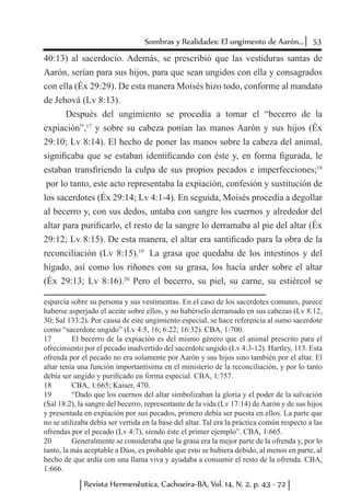 53Sombras y Realidades: El ungimento de Aarón...
Revista Hermenêutica, Cachoeira-BA, Vol. 14, N. 2, p. 43 - 72
40:13) al sacerdocio. Además, se prescribió que las vestiduras santas de
Aarón, serían para sus hijos, para que sean ungidos con ella y consagrados
con ella (Éx 29:29). De esta manera Moisés hizo todo, conforme al mandato
de Jehová (Lv 8:13).
Después del ungimiento se procedía a tomar el “becerro de la
expiación”,17
y sobre su cabeza ponían las manos Aarón y sus hijos (Éx
29:10; Lv 8:14). El hecho de poner las manos sobre la cabeza del animal,
significaba que se estaban identificando con éste y, en forma figurada, le
estaban transfiriendo la culpa de sus propios pecados e imperfecciones;18
por lo tanto, este acto representaba la expiación, confesión y sustitución de
los sacerdotes (Éx 29:14; Lv 4:1-4). En seguida, Moisés procedía a degollar
al becerro y, con sus dedos, untaba con sangre los cuernos y alrededor del
altar para purificarlo, el resto de la sangre lo derramaba al pie del altar (Éx
29:12; Lv 8:15). De esta manera, el altar era santificado para la obra de la
reconciliación (Lv 8:15).19
La grasa que quedaba de los intestinos y del
hígado, así como los riñones con su grasa, los hacía arder sobre el altar
(Éx 29:13; Lv 8:16).20
Pero el becerro, su piel, su carne, su estiércol se
esparcía sobre su persona y sus vestimentas. En el caso de los sacerdotes comunes, parece
haberse asperjado el aceite sobre ellos, y no habérselo derramado en sus cabezas (Lv 8:12,
30; Sal 133:2). Por causa de este ungimiento especial, se hace referencia al sumo sacerdote
como “sacerdote ungido” (Lv 4:5, 16; 6:22; 16:32). CBA, 1:700.
17	 El becerro de la expiación es del mismo género que el animal prescrito para el
ofrecimiento por el pecado inadvertido del sacerdote ungido (Lv 4:3-12). Hartley, 113. Esta
ofrenda por el pecado no era solamente por Aarón y sus hijos sino también por el altar. El
altar tenía una función importantísima en el ministerio de la reconciliación, y por lo tanto
debía ser ungido y purificado en forma especial. CBA, 1:757.
18	 CBA, 1:665; Kaiser, 470.
19	 “Dado que los cuernos del altar simbolizaban la gloria y el poder de la salvación
(Sal 18:2), la sangre del becerro, representante de la vida (Lv 17:14) deAarón y de sus hijos
y presentada en expiación por sus pecados, primero debía ser puesta en ellos. La parte que
no se utilizaba debía ser vertida en la base del altar. Tal era la práctica común respecto a las
ofrendas por el pecado (Lv 4:7), siendo éste el primer ejemplo”. CBA, 1:665.
20	 Generalmente se consideraba que la grasa era la mejor parte de la ofrenda y, por lo
tanto, la más aceptable a Dios, es probable que esto se hubiera debido, al menos en parte, al
hecho de que ardía con una llama viva y ayudaba a consumir el resto de la ofrenda. CBA,
1:666.
 