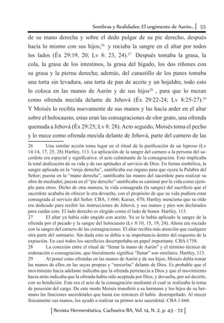 55Sombras y Realidades: El ungimento de Aarón...
Revista Hermenêutica, Cachoeira-BA, Vol. 14, N. 2, p. 43 - 72
de su mano derecha y sobre el dedo pulgar de su pie derecho, después
hacía lo mismo con sus hijos,26
y rociaba la sangre en el altar por todos
los lados (Éx 29:19, 20; Lv 8: 23, 24).27
Después tomaba la grasa, la
cola, la grasa de los intestinos, la grasa del hígado, los dos riñones con
su grasa y la pierna derecha; además, del canastillo de los panes tomaba
una torta sin levadura, una torta de pan de aceite y un hojaldre, todo esto
lo coloca en las manos de Aarón y de sus hijos28
, para que lo mezan
como ofrenda mecida delante de Jehová (Éx 29:22-24; Lv 8:25-27).29
Y Moisés lo recibía nuevamente de sus manos y las hacía arder en el altar
sobre el holocausto, estas eran las consagraciones de olor grato, una ofrenda
quemada a Jehová (Éx 29:25; Lv 8: 28).Acto seguido, Moisés toma el pecho
y lo mece como ofrenda mecida delante de Jehová, parte del carnero de las
26	 Una similar acción toma lugar en el ritual de la purificación de un leproso (Lv
14:14, 17, 25, 28) Hartley, 113. La aplicación de la sangre del carnero a la persona del sa-
cerdote era especial y significativa: el acto culminante de la consagración. Esto implicaba
la total dedicación de su vida y de sus aptitudes al servicio de Dios. En forma simbólica, la
sangre aplicada en la “oreja derecha”, santificaba ese órgano para que oyera la Palabra del
Señor; puesta en la “mano derecha”, santificaba las manos del sacerdote para realizar su
obra de mediador; puesta en el “pie derecho” santificaba su caminar por la vida como ejem-
plo para otros. Dicho de otra manera, la vida consagrada (la sangre) del sacrificio que el
sacerdote acababa de ofrecer le era devuelta, con el propósito de que su vida pudiera estar
consagrada al servicio del Señor. CBA, 1:666; Kaiser, 470; Hartley menciona que su oído
era dedicado para recibir las instrucciones de Jehová, y sus manos y pies son declarados
para cuidar esto. El lado derecho es elegido como el lado de honor. Hartley, 113.
27	 El altar ya había sido ungido con aceite. Ya se le había aplicado la sangre de la
ofrenda por el pecado y la sangre del holocausto (Lv 8:10, 15, 19, 24). Ahora era rociado
con la sangre del carnero de las consagraciones. El altar recibía más atención que cualquier
otra parte del santuario. Sin duda esto se debía a su importancia dentro del esquema de la
expiación. En casi todos los sacrificios desempeñaba un papel importante. CBA l:758.
28	 La conexión entre el ritual de “llenar la mano de Aarón” y el término técnico de
ordenación o consagración, que literalmente significa “llenar” son similares. Hartley, 113.
29	 Al poner estas ofrendas en las manos de Aarón y de sus hijos, Moisés debía tomar
las manos de ellos en las suyas propias y “mecerlas” delante de Dios. Es probable que el
movimiento hacia adelante indicaba que la ofrenda pertenecía a Dios y que el movimiento
hacia atrás indicaba que la ofrenda había sido aceptada por Dios, y devuelta, por así decirlo,
con su bendición. Este era el acto de la consagración mediante el cual se realizaba la toma
de posesión del cargo. De este modo Moisés transfirió a su hermano y los hijos de su her-
mano las funciones sacerdotales que hasta ese entonces él había desempeñado. Al mecer
físicamente sus manos, los ayudó a realizar su primer acto sacerdotal. CBA 1:666.
 