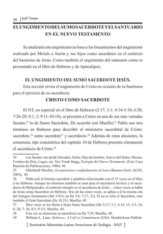 58 Joel Turpo
Seminário Adventista Latino-Americano de Teologia - SALT
ELUNGIMIENTODELSUMOSACERDOTEYELSANTUARIO
EN EL NUEVO TESTAMENTO
Se analizará este ungimiento en base a los lineamientos del ungimiento
realizado por Moisés a Aarón y sus hijos como sacerdotes en el contexto
del bautismo de Jesús. Como también el ungimiento del santuario como es
presentado en el libro de Hebreos y de Apocalipsis.
EL UNGIMIENTO DEL SUMO SACERDOTE JESÚS.
Esta sección revisa el ungimiento de Cristo en ocasión de su bautismo
para el ejercicio de su sacerdocio.
CRISTO COMO SACERDOTE
El NT, en especial en el libro de Hebreos (2:17; 3:1; 4:14-5:10; 6:20;
7:26-28: 8:1, 2; 9:11-10:18), se presenta a Cristo en una de sus más variadas
facetas,34
la de Sumo Sacerdote, De acuerdo con Mueller,35
Pablo uso tres
términos en Hebreos para describir el ministerio sacerdotal de Cristo:
sacerdote,36
sumo sacerdote37
y sacerdocio.38
Además de estas alusiones, la
estructura, tipo concéntrica del capítulo 10 de Hebreos presenta claramente
el sacerdocio de Cristo:39
34	 Las facetas van desde Salvador, Señor, Hijo de hombre, Siervo del Señor, Mesías,
Cordero de Dios, Logos, etc. Ver: Frank Stagg, Teología del Nuevo Testamento (Usa: Casa
Bautista de Publicaciones, 1988), 46.
35	 Ekkehardt Mueller, Acerquémonos confiadamente al trono (Buenos Aires: ACES,
2003), 49.
36	 Pablo usó el término sacerdote y palabras relacionadas con él 35 veces en el libro
a los Hebreos. Aunque los términos también se usan para el sacerdocio levítico y el sacer-
docio de Melquisedec, el contexto siempre es el sacerdocio de Jesús… cinco veces se habla
de Jesús como Sacerdote en Hebreos. Tres de las cinco veces, se aplica a él la misma cita
del Antiguo Testamento (Sal 110:4; en He 5:6; 7:17, 21). Él no es sólo el Sacerdote, sino
también el Gran Sacerdote (He 10:21). Mueller, 49.
37	 Diez veces se los llama a Jesús Sumo Sacerdote (He 2:17; 3:1; 4:14, 15; 5:5, 10;
6: 20; 7: 26; 8:1; 9:11). Mueller, 49.
38	 Una vez se menciona su sacerdocio en He 7:24. Mueller, 49.
39	 William L. Lane. Hebrews: A Call to Commitment (USA: Hendrickson Publish-
 