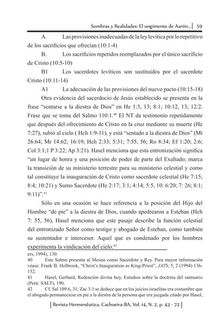 59Sombras y Realidades: El ungimento de Aarón...
Revista Hermenêutica, Cachoeira-BA, Vol. 14, N. 2, p. 43 - 72
A. 	 Las provisiones inadecuadas de la ley levítica por lo repetitivo
de los sacrificios que ofrecían (10:1-4)
B. 	 Los sacrificios repetidos reemplazados por el único sacrificio
de Cristo (10:5-10)
B1	 Los sacerdotes levíticos son sustituidos por el sacerdote
Cristo (10:11-14)
A1	 La adecuación de las provisiones del nuevo pacto (10:15-18)
Otra evidencia del sacerdocio de Jesús establecido se presenta en la
frase “sentarse a la diestra de Dios” en He 1:3, 13; 8:1; 10:12, 13; 12:2.
Frase que se toma del Salmo 110:1.40
El NT da testimonio repetidamente
que después del ofrecimiento de Cristo en la cruz mediante su muerte (He
7:27), subió al cielo ( Hch 1:9-11), y está “sentado a la diestra de Dios” (Mt
26:64; Mr 14:62; 16:19; Hch 2:33; 5:31; 7:55, 56; Ro 8:34; Ef 1:20; 2:6;
Col 3:1;1 P 3:22; Ap 3:21). Hasel menciona que esta entronización significa
“un lugar de honra y una posición de poder de parte del Exaltado; marca
la transición de su ministerio terrestre para su ministerio celestial y como
tal constituye la inauguración de Cristo como sacerdote celestial (He 7:15;
8:4; 10:21) y Sumo Sacerdote (He 2:17; 3:1; 4:14; 5:5, 10: 6:20; 7: 26; 8:1;
9:11)”.41
Sólo en una ocasión se hace referencia a la posición del Hijo del
Hombre “de pie” a la diestra de Dios, cuando apedrearon a Esteban (Hch
7: 55, 56), Hasel menciona que este pasaje describe la función celestial
del entronizado Señor como testigo y abogado de Esteban, como también
su sustentador e intercesor. Aquel que es condenado por los hombres
experimenta la vindicación del cielo.42
ers, 1994), 130.
40	 Este Salmo presenta al Mesías como Sacerdote y Rey. Para mayor información
véase: Frank B. Holbrook, “Christ’s Inauguration as King-Priest”, JATS, 5, 2 (1994) 136-
152.
41	 Hasel, Gerhard, Redención divina hoy, Estudios sobre la doctrina del santuario
(Perú: SALT), 190.
42	 Cf. Sal 109:6, 31; Zac 3:1 se deduce que en los juicios israelitas era costumbre que
el abogado permaneciese en pie a la diestra de la persona que era juzgada citado por Hasel,
 