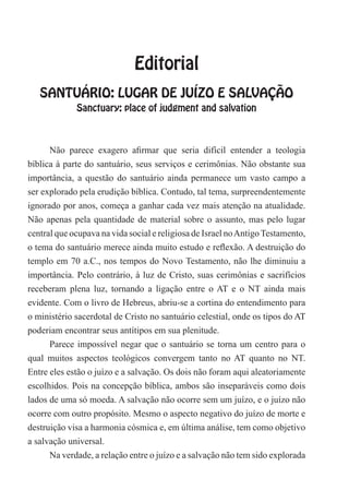 Editorial
SANTUÁRIO: LUGAR DE JUÍZO E SALVAÇÃO
Sanctuary: place of judgment and salvation
Não parece exagero afirmar que seria difícil entender a teologia
bíblica à parte do santuário, seus serviços e cerimônias. Não obstante sua
importância, a questão do santuário ainda permanece um vasto campo a
ser explorado pela erudição bíblica. Contudo, tal tema, surpreendentemente
ignorado por anos, começa a ganhar cada vez mais atenção na atualidade.
Não apenas pela quantidade de material sobre o assunto, mas pelo lugar
central que ocupava na vida social e religiosa de Israel noAntigoTestamento,
o tema do santuário merece ainda muito estudo e reflexão. A destruição do
templo em 70 a.C., nos tempos do Novo Testamento, não lhe diminuiu a
importância. Pelo contrário, à luz de Cristo, suas cerimônias e sacrifícios
receberam plena luz, tornando a ligação entre o AT e o NT ainda mais
evidente. Com o livro de Hebreus, abriu-se a cortina do entendimento para
o ministério sacerdotal de Cristo no santuário celestial, onde os tipos do AT
poderiam encontrar seus antítipos em sua plenitude.
Parece impossível negar que o santuário se torna um centro para o
qual muitos aspectos teológicos convergem tanto no AT quanto no NT.
Entre eles estão o juízo e a salvação. Os dois não foram aqui aleatoriamente
escolhidos. Pois na concepção bíblica, ambos são inseparáveis como dois
lados de uma só moeda. A salvação não ocorre sem um juízo, e o juízo não
ocorre com outro propósito. Mesmo o aspecto negativo do juízo de morte e
destruição visa a harmonia cósmica e, em última análise, tem como objetivo
a salvação universal.
Na verdade, a relação entre o juízo e a salvação não tem sido explorada
 