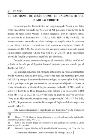 60 Joel Turpo
Seminário Adventista Latino-Americano de Teologia - SALT
EL BAUTISMO DE JESÚS COMO EL UNGIMIENTO DEL
SUMO SACERDOTE
De acuerdo a los lineamientos del ungimiento de Aarón y sus hijos
como sacerdotes realizado por Moisés, el NT presenta el momento de la
unción de Jesús como Mesías y sumo sacerdote por el Espíritu Santo,
en ocasión de su bautismo (Mr 1:14; Lc 4:18; Hch 10:38; He 9:12). Es
interesante notar que cada sacerdote tenía que ser ungido antes de presentar
el sacrificio e iniciar el ministerio en el santuario, asimismo, Cristo, de
acuerdo con He 7:26, 27, se ofreció una vez para siempre antes de iniciar
su ministerio sacerdotal (Cf. He 8:3; 9:11-14, 24-26; 10:12). El sacerdocio
incluía la función de presentar sacrificio por sí mismo.
Después de este evento se inaugura el ministerio público de Cristo43
y Jesús es llevado por el Espíritu Santo al desierto para ser tentado por el
diablo (Mt 4:1).44
Los evangelios narran, con respecto al bautismo de Jesús, que mientras
iba de Nazaret a Galilea (Mr 1:9), Jesús viene para ser bautizado por Juan
(Mt 3:13) y aunque Juan considerándose indigno se oponía (Mt 3:14) Jesús
le dice que lo permita, por que conviene que cumplan toda justicia. Entonces
Jesús es bautizado, y al salir del agua, mientras oraba (Lc 3:21) el cielo se
abrió y el Espíritu de Dios descendió como paloma y se posó sobre él (Mt
3:16; Mr 1:10; Lc 3:22; Jn 1:32) y del cielo se escuchó una voz que dijo:
“Este es mi Hijo amado, en quien tengo complacencia” (Mt 1:17; Mr 1:11;
Lc 3:22), Seguidamente Jesús fue llevado por el Espíritu al desierto para ser
tentado (Mt 4:1).
Este evento trasciende el significado del bautismo,45
es la transición
204.
43	 Hagner, 57, 58; Matthew Henry, Comentario exegético-devocional a toda la Bib-
lia (Terrasa, España: CLIE, 1983), 42.
44	 Esta es una alusión directa al comienzo del gran conflicto que llevaría a Cristo
hasta la cruz del calvario.
45	 Donald A Hagner, Matthew 1-13, Word Biblical Commentary, vol. 33A, eds. Da-
 